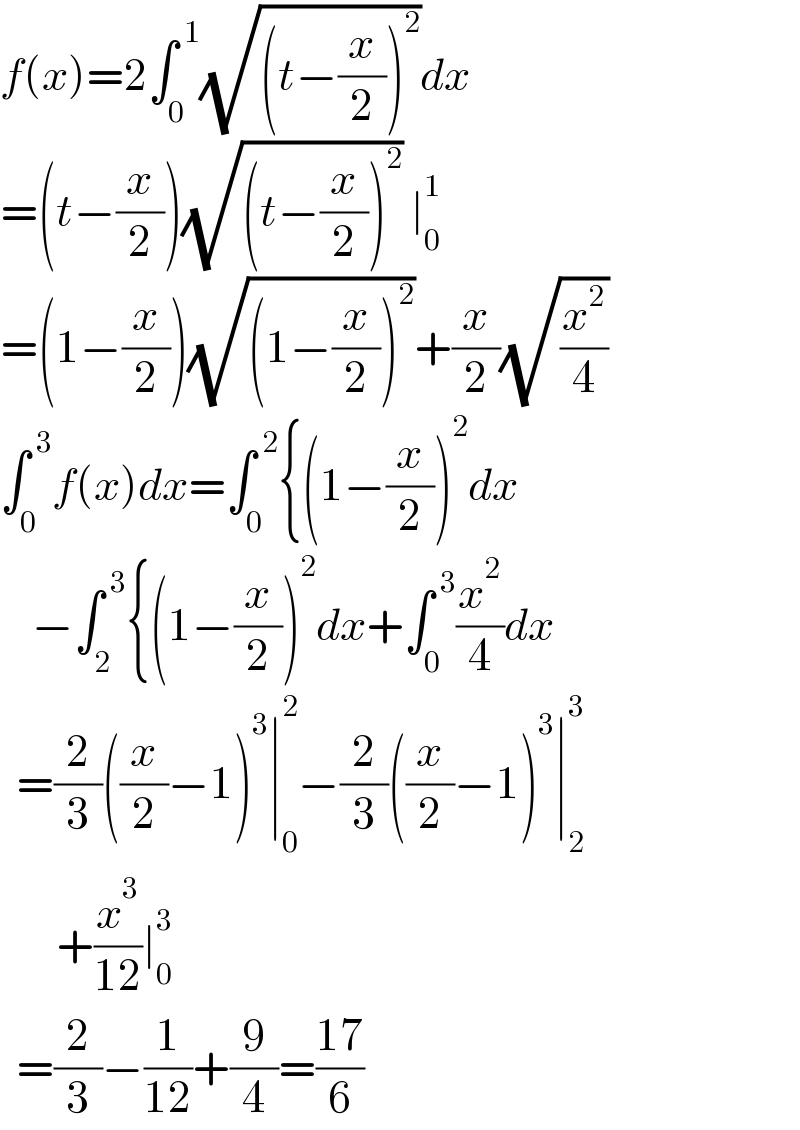 f(x)=2∫_0 ^( 1) (√((t−(x/2))^2 ))dx  =(t−(x/2))(√((t−(x/2))^2 )) ∣_0 ^1   =(1−(x/2))(√((1−(x/2))^2 ))+(x/2)(√(x^2 /4))  ∫_0 ^( 3) f(x)dx=∫_0 ^( 2) {(1−(x/2))^2 dx      −∫_2 ^( 3) {(1−(x/2))^2 dx+∫_0 ^( 3) (x^2 /4)dx    =(2/3)((x/2)−1)^3 ∣_0 ^2 −(2/3)((x/2)−1)^3 ∣_2 ^3          +(x^3 /(12))∣_0 ^3     =(2/3)−(1/(12))+(9/4)=((17)/6)  