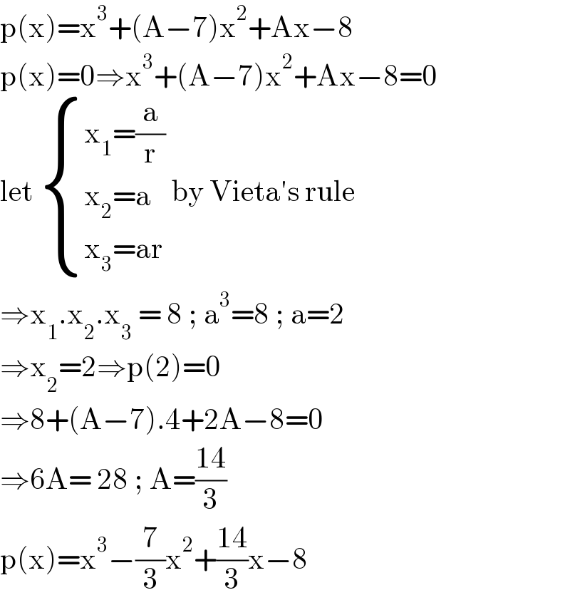 p(x)=x^3 +(A−7)x^2 +Ax−8  p(x)=0⇒x^3 +(A−7)x^2 +Ax−8=0  let  { ((x_1 =(a/r))),((x_2 =a)),((x_3 =ar)) :} by Vieta′s rule  ⇒x_1 .x_2 .x_3  = 8 ; a^3 =8 ; a=2  ⇒x_2 =2⇒p(2)=0  ⇒8+(A−7).4+2A−8=0  ⇒6A= 28 ; A=((14)/3)  p(x)=x^3 −(7/3)x^2 +((14)/3)x−8   