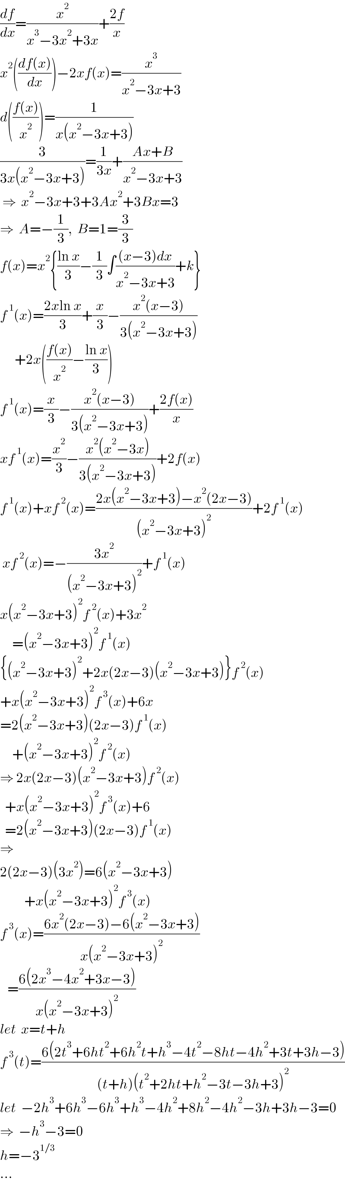 (df/dx)=(x^2 /(x^3 −3x^2 +3x))+((2f)/x)  x^2 (((df(x))/dx))−2xf(x)=(x^3 /(x^2 −3x+3))  d(((f(x))/x^2 ))=(1/(x(x^2 −3x+3)))  (3/(3x(x^2 −3x+3)))=(1/(3x))+((Ax+B)/(x^2 −3x+3))   ⇒  x^2 −3x+3+3Ax^2 +3Bx=3  ⇒  A=−(1/3),  B=1=(3/3)  f(x)=x^2 {((ln x)/3)−(1/3)∫(((x−3)dx)/(x^2 −3x+3))+k}  f^( 1) (x)=((2xln x)/3)+(x/3)−((x^2 (x−3))/(3(x^2 −3x+3)))        +2x(((f(x))/x^2 )−((ln x)/3))  f^( 1) (x)=(x/3)−((x^2 (x−3))/(3(x^2 −3x+3)))+((2f(x))/x)  xf^( 1) (x)=(x^2 /3)−((x^2 (x^2 −3x))/(3(x^2 −3x+3)))+2f(x)  f^( 1) (x)+xf^( 2) (x)=((2x(x^2 −3x+3)−x^2 (2x−3))/((x^2 −3x+3)^2 ))+2f^( 1) (x)   xf^( 2) (x)=−((3x^2 )/((x^2 −3x+3)^2 ))+f^( 1) (x)  x(x^2 −3x+3)^2 f^( 2) (x)+3x^2        =(x^2 −3x+3)^2 f^( 1) (x)  {(x^2 −3x+3)^2 +2x(2x−3)(x^2 −3x+3)}f^( 2) (x)  +x(x^2 −3x+3)^2 f^( 3) (x)+6x  =2(x^2 −3x+3)(2x−3)f^( 1) (x)       +(x^2 −3x+3)^2 f^( 2) (x)  ⇒ 2x(2x−3)(x^2 −3x+3)f^( 2) (x)    +x(x^2 −3x+3)^2 f^( 3) (x)+6    =2(x^2 −3x+3)(2x−3)f^( 1) (x)  ⇒  2(2x−3)(3x^2 )=6(x^2 −3x+3)            +x(x^2 −3x+3)^2 f^( 3) (x)  f^( 3) (x)=((6x^2 (2x−3)−6(x^2 −3x+3))/(x(x^2 −3x+3)^2 ))     =((6(2x^3 −4x^2 +3x−3))/(x(x^2 −3x+3)^2 ))  let  x=t+h  f^( 3) (t)=((6(2t^3 +6ht^2 +6h^2 t+h^3 −4t^2 −8ht−4h^2 +3t+3h−3))/((t+h)(t^2 +2ht+h^2 −3t−3h+3)^2 ))  let  −2h^3 +6h^3 −6h^3 +h^3 −4h^2 +8h^2 −4h^2 −3h+3h−3=0  ⇒  −h^3 −3=0  h=−3^(1/3)   ...    