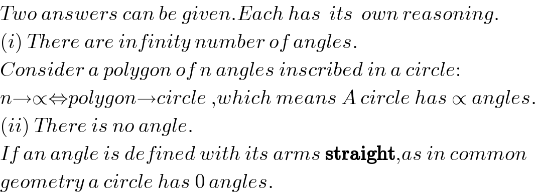 Two answers can be given.Each has  its  own reasoning.  (i) There are infinity number of angles.  Consider a polygon of n angles inscribed in a circle:  n→∝⇔polygon→circle ,which means A circle has ∝ angles.  (ii) There is no angle.  If an angle is defined with its arms straight,as in common  geometry a circle has 0 angles.  