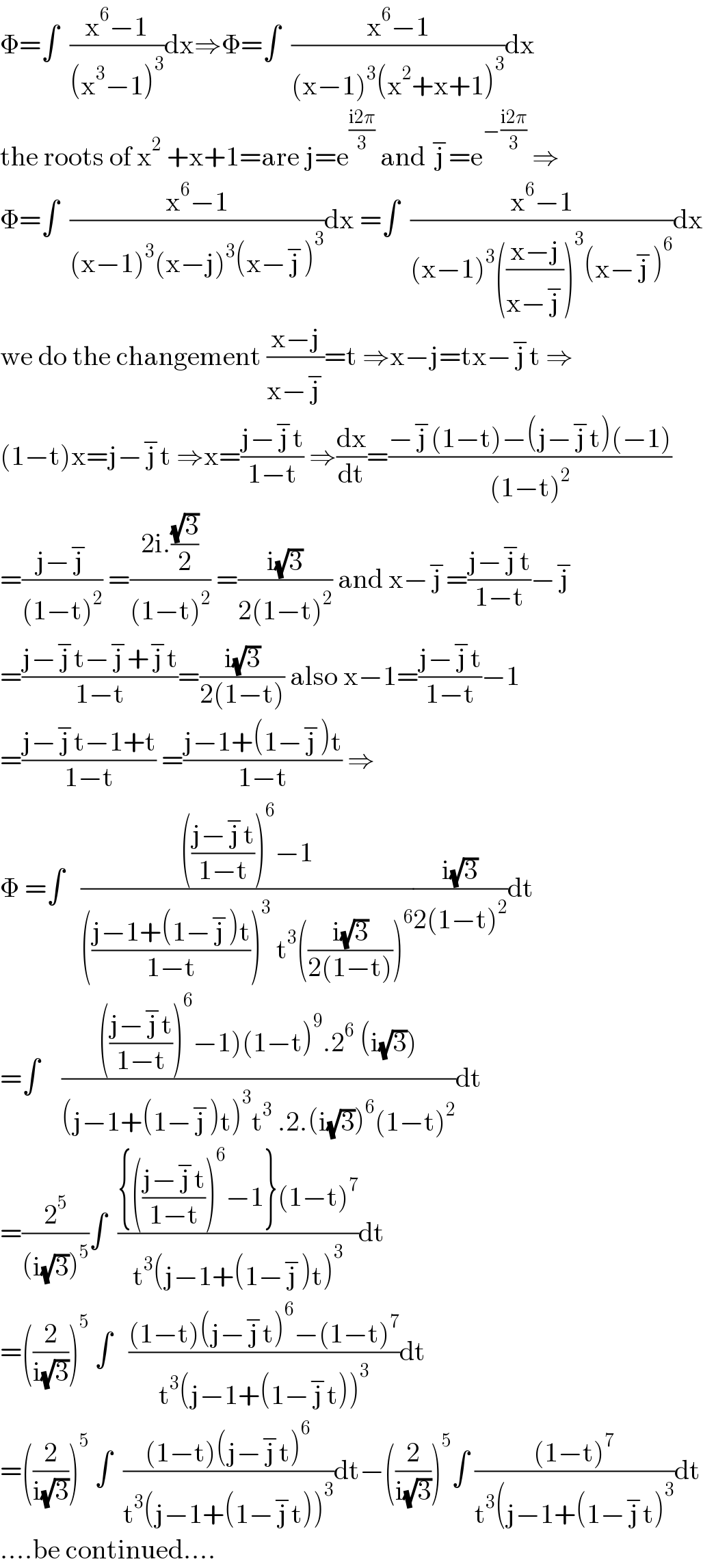 Φ=∫  ((x^6 −1)/((x^3 −1)^3 ))dx⇒Φ=∫  ((x^6 −1)/((x−1)^3 (x^2 +x+1)^3 ))dx  the roots of x^2  +x+1=are j=e^((i2π)/3)  and j^− =e^(−((i2π)/3))  ⇒  Φ=∫  ((x^6 −1)/((x−1)^3 (x−j)^3 (x−j^− )^3 ))dx =∫  ((x^6 −1)/((x−1)^3 (((x−j)/(x−j^− )))^3 (x−j^− )^6 ))dx  we do the changement ((x−j)/(x−j^− ))=t ⇒x−j=tx−j^− t ⇒  (1−t)x=j−j^− t ⇒x=((j−j^− t)/(1−t)) ⇒(dx/dt)=((−j^− (1−t)−(j−j^− t)(−1))/((1−t)^2 ))  =((j−j^− )/((1−t)^2 )) =((2i.((√3)/2))/((1−t)^2 )) =((i(√3))/(2(1−t)^2 )) and x−j^− =((j−j^− t)/(1−t))−j^−   =((j−j^− t−j^− +j^− t)/(1−t))=((i(√3))/(2(1−t))) also x−1=((j−j^− t)/(1−t))−1  =((j−j^− t−1+t)/(1−t)) =((j−1+(1−j^− )t)/(1−t)) ⇒  Φ =∫   (((((j−j^− t)/(1−t)))^6 −1)/((((j−1+(1−j^− )t)/(1−t)))^3  t^3 (((i(√3))/(2(1−t))))^6 ))((i(√3))/(2(1−t)^2 ))dt  =∫    (((((j−j^− t)/(1−t)))^6 −1)(1−t)^9 .2^6  (i(√3)))/((j−1+(1−j^− )t)^3 t^3  .2.(i(√3))^6 (1−t)^2 ))dt  =(2^5 /((i(√3))^5 ))∫  (({(((j−j^− t)/(1−t)))^6 −1}(1−t)^7 )/(t^3 (j−1+(1−j^− )t)^3 ))dt  =((2/(i(√3))))^5  ∫   (((1−t)(j−j^− t)^6 −(1−t)^7 )/(t^3 (j−1+(1−j^− t))^3 ))dt  =((2/(i(√3))))^5  ∫  (((1−t)(j−j^− t)^6 )/(t^3 (j−1+(1−j^− t))^3 ))dt−((2/(i(√3))))^5 ∫ (((1−t)^7 )/(t^3 (j−1+(1−j^− t)^3 ))dt  ....be continued....  