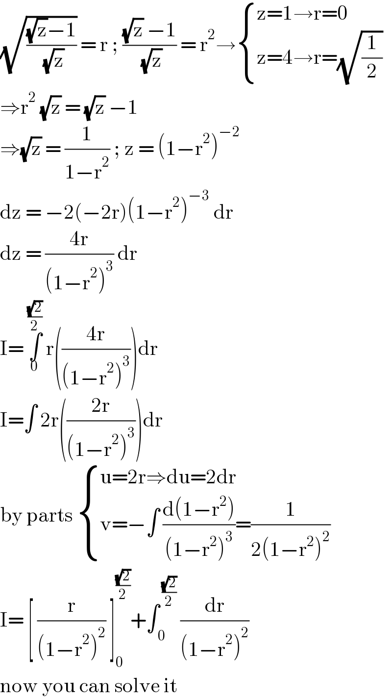 (√(((√z)−1)/( (√z)))) = r ; (((√z) −1)/( (√z))) = r^2 → { ((z=1→r=0)),((z=4→r=(√(1/2)))) :}  ⇒r^2  (√z) = (√z) −1  ⇒(√z) = (1/(1−r^2 )) ; z = (1−r^2 )^(−2)   dz = −2(−2r)(1−r^2 )^(−3)  dr  dz = ((4r)/((1−r^2 )^3 )) dr  I= ∫_0 ^((√2)/2)  r(((4r)/((1−r^2 )^3 )))dr  I=∫ 2r(((2r)/((1−r^2 )^3 )))dr  by parts  { ((u=2r⇒du=2dr)),((v=−∫ ((d(1−r^2 ))/((1−r^2 )^3 ))=(1/(2(1−r^2 )^2 )))) :}  I= [ (r/((1−r^2 )^2 )) ]_0 ^((√2)/2) +∫_( 0) ^( ((√2)/2))  (dr/((1−r^2 )^2 ))  now you can solve it  