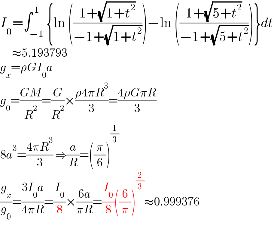 I_0 =∫_(−1) ^( 1) {ln (((1+(√(1+t^2 )))/(−1+(√(1+t^2 )))))−ln (((1+(√(5+t^2 )))/(−1+(√(5+t^2 )))))}dt       ≈5.193793  g_x =ρGI_0 a  g_0 =((GM)/R^2 )=(G/R^2 )×((ρ4πR^3 )/3)=((4ρGπR)/3)  8a^3 =((4πR^3 )/3) ⇒(a/R)=((π/6))^(1/3)   (g_x /g_0 )=((3I_0 a)/(4πR))=(I_0 /8)×((6a)/(πR))=(I_0 /8)((6/π))^(2/3) ≈0.999376  