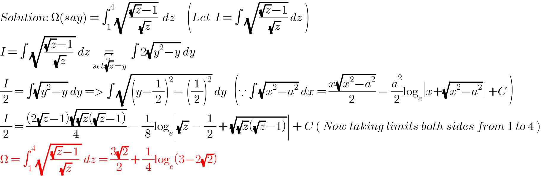 Solution: Ω(say) = ∫_1 ^( 4) (√(((√z)−1)/( (√z))))  dz     (Let  I = ∫ (√(((√z)−1)/( (√z)))) dz )  I = ∫ (√((((√z)−1)/( (√z))) )) dz =_(set (√z) = y)        ∫ 2(√(y^2 −y)) dy  (I/2) = ∫(√(y^2 −y)) dy => ∫ (√((y−(1/2))^2 − ((1/2))^2 )) dy   (∵ ∫ (√(x^2 −a^2 )) dx = ((x(√(x^2 −a^2 )))/2) − (a^2 /2)log_e ∣x+(√(x^2 −a^2 ))∣ +C )  (I/2) = (((2(√z)−1)(√((√z)((√z)−1))))/4) − (1/8)log_e ∣(√z) − (1/2) + (√((√z)((√z)−1)))∣ + C ( Now taking limits both sides from 1 to 4 )  Ω = ∫_1 ^( 4) (√((((√z)−1)/( (√z))) )) dz = ((3(√2))/2) + (1/4)log_e (3−2(√2))  