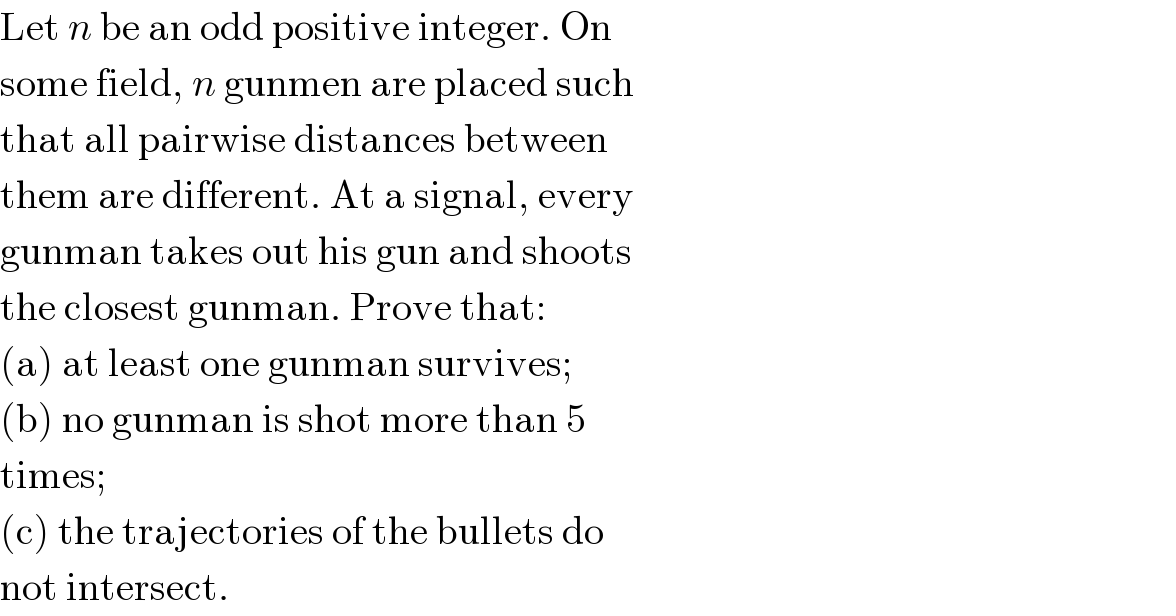 Let n be an odd positive integer. On  some field, n gunmen are placed such  that all pairwise distances between  them are different. At a signal, every  gunman takes out his gun and shoots  the closest gunman. Prove that:  (a) at least one gunman survives;  (b) no gunman is shot more than 5  times;  (c) the trajectories of the bullets do  not intersect.  