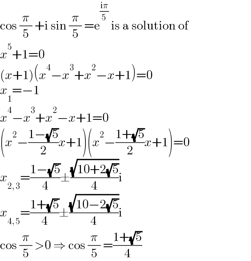cos (π/5) +i sin (π/5) =e^((iπ)/5)  is a solution of  x^5 +1=0  (x+1)(x^4 −x^3 +x^2 −x+1)=0  x_1 =−1  x^4 −x^3 +x^2 −x+1=0  (x^2 −((1−(√5))/2)x+1)(x^2 −((1+(√5))/2)x+1)=0  x_(2, 3) =((1−(√5))/4)±((√(10+2(√5)))/4)i  x_(4, 5) =((1+(√5))/4)±((√(10−2(√5)))/4)i  cos (π/5) >0 ⇒ cos (π/5) =((1+(√5))/4)  