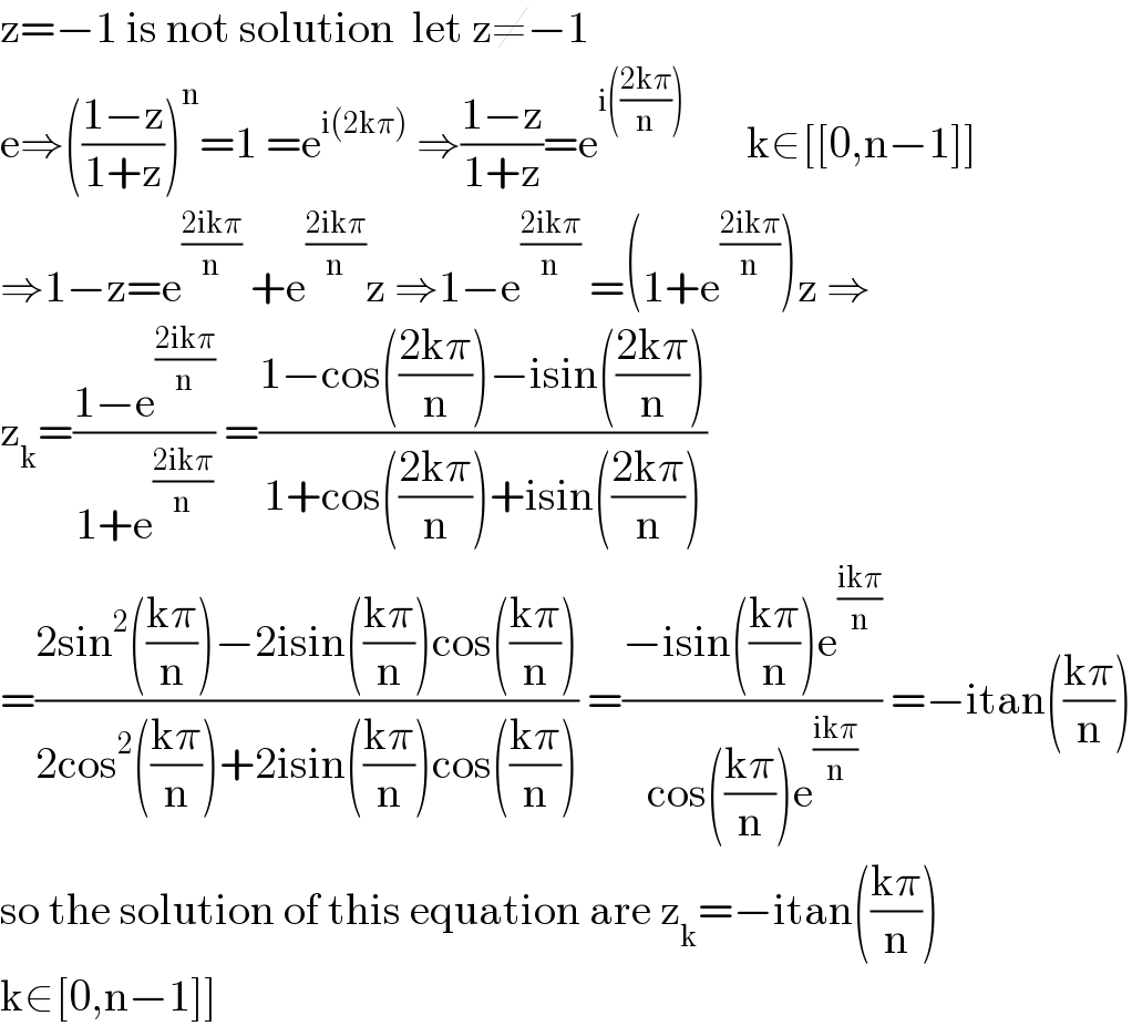 z=−1 is not solution  let z≠−1  e⇒(((1−z)/(1+z)))^n =1 =e^(i(2kπ))  ⇒((1−z)/(1+z))=e^(i(((2kπ)/n)))        k∈[[0,n−1]]  ⇒1−z=e^((2ikπ)/n)  +e^((2ikπ)/n) z ⇒1−e^((2ikπ)/n)  =(1+e^((2ikπ)/n) )z ⇒  z_k =((1−e^((2ikπ)/n) )/(1+e^((2ikπ)/n) )) =((1−cos(((2kπ)/n))−isin(((2kπ)/n)))/(1+cos(((2kπ)/n))+isin(((2kπ)/n))))  =((2sin^2 (((kπ)/n))−2isin(((kπ)/n))cos(((kπ)/n)))/(2cos^2 (((kπ)/n))+2isin(((kπ)/n))cos(((kπ)/n)))) =((−isin(((kπ)/n))e^((ikπ)/n) )/(cos(((kπ)/n))e^((ikπ)/n) )) =−itan(((kπ)/n))  so the solution of this equation are z_k =−itan(((kπ)/n))  k∈[0,n−1]]  