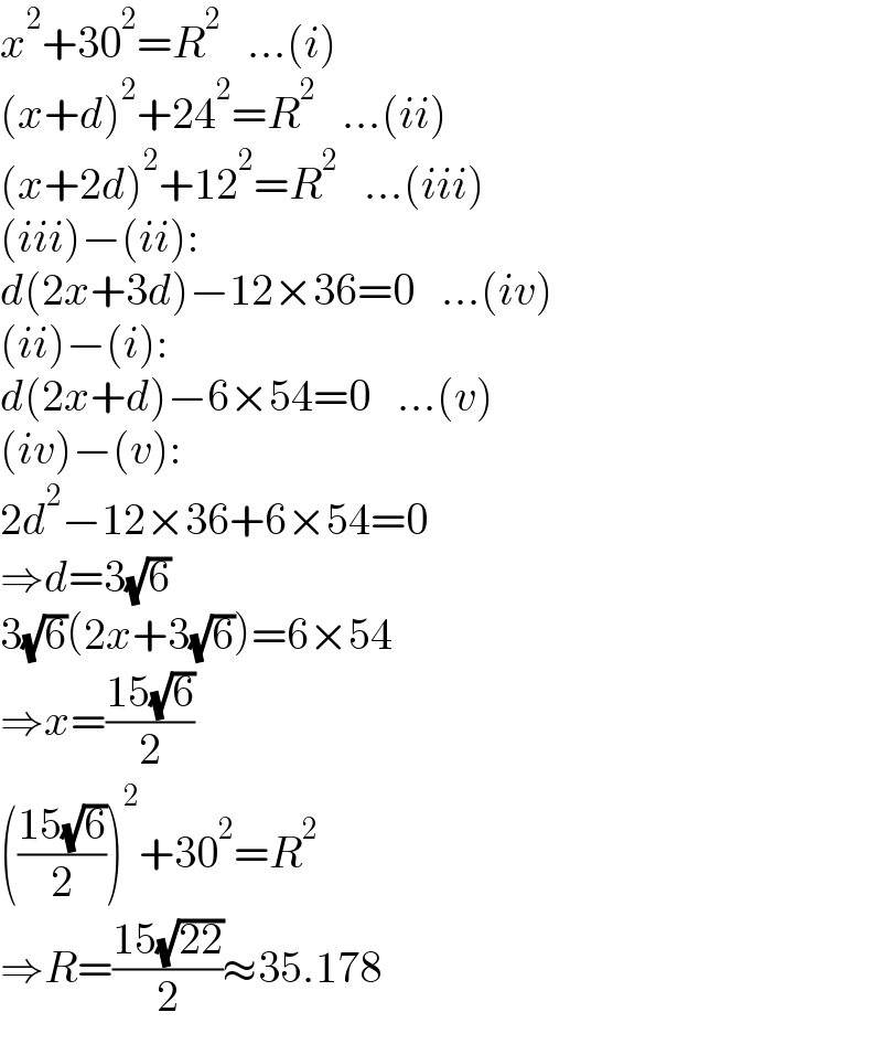 x^2 +30^2 =R^2    ...(i)  (x+d)^2 +24^2 =R^2    ...(ii)  (x+2d)^2 +12^2 =R^2    ...(iii)  (iii)−(ii):  d(2x+3d)−12×36=0   ...(iv)  (ii)−(i):  d(2x+d)−6×54=0   ...(v)  (iv)−(v):  2d^2 −12×36+6×54=0  ⇒d=3(√6)  3(√6)(2x+3(√6))=6×54  ⇒x=((15(√6))/2)  (((15(√6))/2))^2 +30^2 =R^2   ⇒R=((15(√(22)))/2)≈35.178  