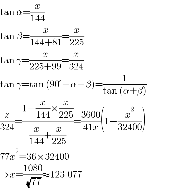 tan α=(x/(144))  tan β=(x/(144+81))=(x/(225))  tan γ=(x/(225+99))=(x/(324))  tan γ=tan (90°−α−β)=(1/(tan (α+β)))  (x/(324))=((1−(x/(144))×(x/(225)))/((x/(144))+(x/(225))))=((3600)/(41x))(1−(x^2 /(32400)))  77x^2 =36×32400  ⇒x=((1080)/( (√(77))))≈123.077  