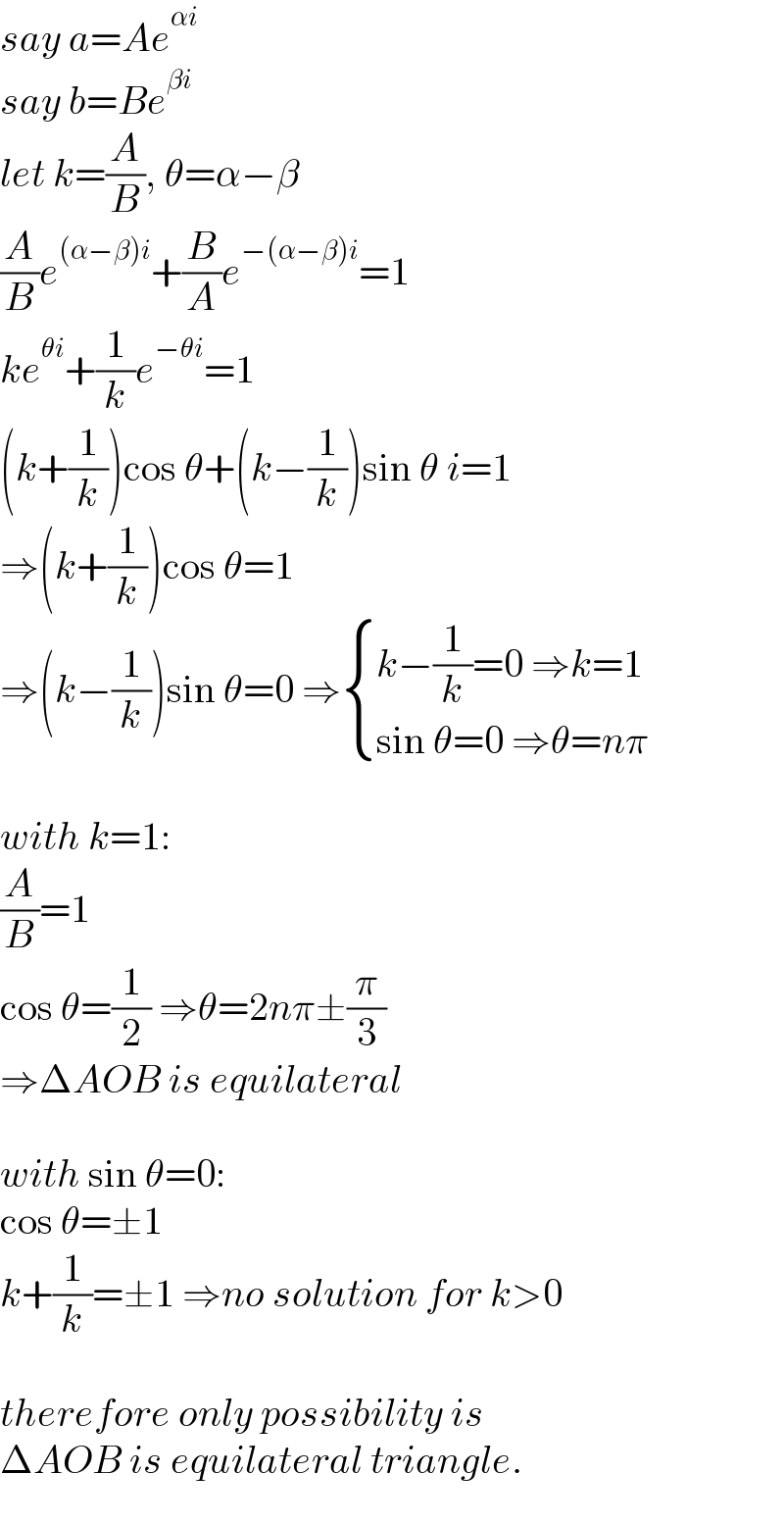 say a=Ae^(αi)   say b=Be^(βi)   let k=(A/B), θ=α−β  (A/B)e^((α−β)i) +(B/A)e^(−(α−β)i) =1  ke^(θi) +(1/k)e^(−θi) =1  (k+(1/k))cos θ+(k−(1/k))sin θ i=1  ⇒(k+(1/k))cos θ=1  ⇒(k−(1/k))sin θ=0 ⇒ { ((k−(1/k)=0 ⇒k=1)),((sin θ=0 ⇒θ=nπ)) :}    with k=1:  (A/B)=1  cos θ=(1/2) ⇒θ=2nπ±(π/3)  ⇒ΔAOB is equilateral    with sin θ=0:  cos θ=±1  k+(1/k)=±1 ⇒no solution for k>0    therefore only possibility is  ΔAOB is equilateral triangle.  