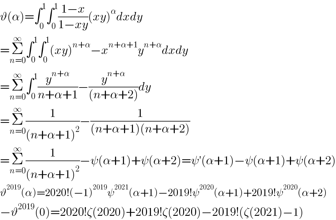 ϑ(α)=∫_0 ^1 ∫_0 ^1 ((1−x)/(1−xy))(xy)^α dxdy  =Σ_(n=0) ^∞ ∫_0 ^1 ∫_0 ^1 (xy)^(n+α) −x^(n+α+1) y^(n+α) dxdy  =Σ_(n=0) ^∞ ∫_0 ^1 (y^(n+α) /(n+α+1))−(y^(n+α) /((n+α+2)))dy  =Σ_(n=0) ^∞ (1/((n+α+1)^2 ))−(1/((n+α+1)(n+α+2)))  =Σ_(n=0) ^∞ (1/((n+α+1)^2 ))−ψ(α+1)+ψ(α+2)=ψ′(α+1)−ψ(α+1)+ψ(α+2)  ϑ^(2019) (α)=2020!(−1)^(2019) ψ^(2021) (α+1)−2019!ψ^(2020) (α+1)+2019!ψ^(2020) (α+2)  −ϑ^(2019) (0)=2020!ζ(2020)+2019!ζ(2020)−2019!(ζ(2021)−1)  