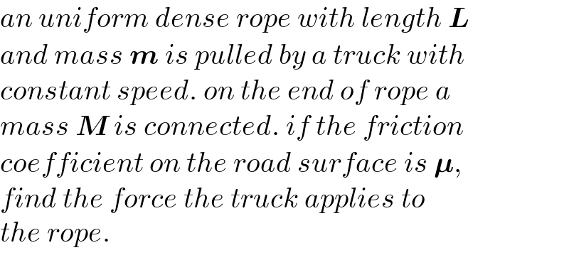 an uniform dense rope with length L   and mass m is pulled by a truck with  constant speed. on the end of rope a  mass M is connected. if the friction  coefficient on the road surface is 𝛍,   find the force the truck applies to  the rope.  