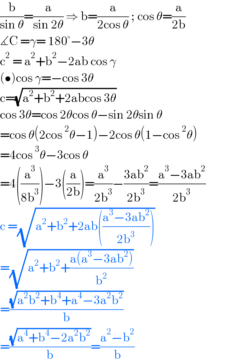 (b/(sin θ))=(a/(sin 2θ)) ⇒ b=(a/(2cos θ)) ; cos θ=(a/(2b))  ∡C =γ= 180°−3θ  c^2  = a^2 +b^2 −2ab cos γ  (•)cos γ=−cos 3θ  c=(√(a^2 +b^2 +2abcos 3θ))  cos 3θ=cos 2θcos θ−sin 2θsin θ  =cos θ(2cos^2 θ−1)−2cos θ(1−cos^2 θ)  =4cos^3 θ−3cos θ  =4((a^3 /(8b^3 )))−3((a/(2b)))=(a^3 /(2b^3 ))−((3ab^2 )/(2b^3 ))=((a^3 −3ab^2 )/(2b^3 ))  c =(√(a^2 +b^2 +2ab(((a^3 −3ab^2 )/(2b^3 )))))  =(√(a^2 +b^2 +((a(a^3 −3ab^2 ))/b^2 )))  =((√(a^2 b^2 +b^4 +a^4 −3a^2 b^2 ))/b)  =((√(a^4 +b^4 −2a^2 b^2 ))/b)=((a^2 −b^2 )/b)  