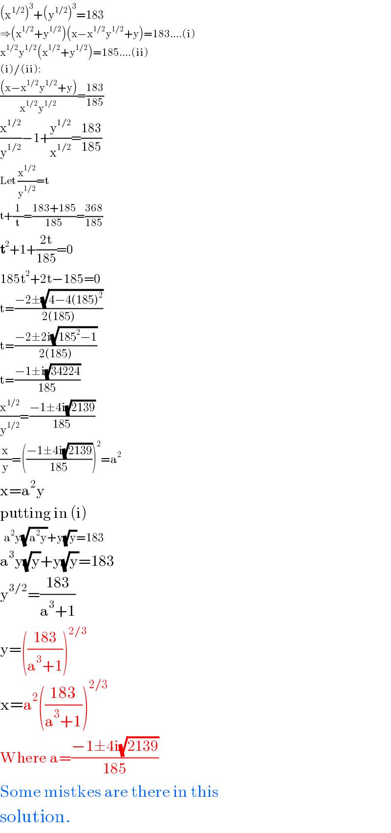 (x^(1/2) )^3 +(y^(1/2) )^3 =183  ⇒(x^(1/2) +y^(1/2) )(x−x^(1/2) y^(1/2) +y)=183....(i)  x^(1/2) y^(1/2) (x^(1/2) +y^(1/2) )=185....(ii)  (i)/(ii):  (((x−x^(1/2) y^(1/2) +y))/(x^(1/2) y^(1/2) ))=((183)/(185))  (x^(1/2) /y^(1/2) )−1+(y^(1/2) /x^(1/2) )=((183)/(185))  Let (x^(1/2) /y^(1/2) )=t  t+(1/t)=((183+185)/(185))=((368)/(185))  t^2 +1+((2t)/(185))=0  185t^2 +2t−185=0  t=((−2±(√(4−4(185)^2 )))/(2(185)))  t=((−2±2i(√(185^2 −1)))/(2(185)))  t=((−1±i(√(34224)))/(185))  (x^(1/2) /y^(1/2) )=((−1±4i(√(2139)))/(185))  (x/y)=(((−1±4i(√(2139)))/(185)))^2 =a^2   x=a^2 y  putting in (i)    a^2 y(√(a^2 y))+y(√y)=183  a^3 y(√y)+y(√y)=183  y^(3/2) =((183)/(a^3 +1))  y=(((183)/(a^3 +1)))^(2/3)   x=a^2 (((183)/(a^3 +1)))^(2/3)   Where a=((−1±4i(√(2139)))/(185))  Some mistkes are there in this  solution.  
