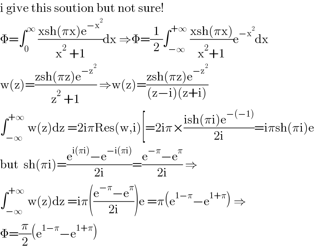 i give this soution but not sure!  Φ=∫_0 ^∞  ((xsh(πx)e^(−x^2 ) )/(x^2  +1))dx ⇒Φ=(1/2)∫_(−∞) ^(+∞)  ((xsh(πx))/(x^2 +1))e^(−x^2 ) dx  w(z)=((zsh(πz)e^(−z^2 ) )/(z^2  +1)) ⇒w(z)=((zsh(πz)e^(−z^2 ) )/((z−i)(z+i)))  ∫_(−∞) ^(+∞)  w(z)dz =2iπRes(w,i)[=2iπ×((ish(πi)e^(−(−1)) )/(2i))=iπsh(πi)e  but  sh(πi)=((e^(i(πi)) −e^(−i(πi)) )/(2i))=((e^(−π) −e^π )/(2i)) ⇒  ∫_(−∞) ^(+∞)  w(z)dz =iπ(((e^(−π) −e^π )/(2i)))e =π(e^(1−π) −e^(1+π) ) ⇒  Φ=(π/2)(e^(1−π) −e^(1+π) )  