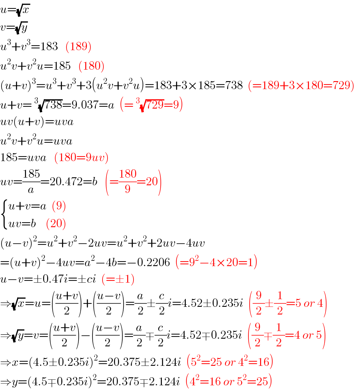 u=(√x)  v=(√y)  u^3 +v^3 =183   (189)  u^2 v+v^2 u=185   (180)  (u+v)^3 =u^3 +v^3 +3(u^2 v+v^2 u)=183+3×185=738  (=189+3×180=729)  u+v=^3 (√(738))=9.037=a  (=^3 (√(729))=9)  uv(u+v)=uva  u^2 v+v^2 u=uva  185=uva   (180=9uv)  uv=((185)/a)=20.472=b   (=((180)/9)=20)   { ((u+v=a  (9))),((uv=b    (20))) :}  (u−v)^2 =u^2 +v^2 −2uv=u^2 +v^2 +2uv−4uv  =(u+v)^2 −4uv=a^2 −4b=−0.2206  (=9^2 −4×20=1)  u−v=±0.47i=±ci  (=±1)  ⇒(√x)=u=(((u+v)/2))+(((u−v)/2))=(a/2)±(c/2)i=4.52±0.235i  ((9/2)±(1/2)=5 or 4)  ⇒(√y)=v=(((u+v)/2))−(((u−v)/2))=(a/2)∓(c/2)i=4.52∓0.235i  ((9/2)∓(1/2)=4 or 5)  ⇒x=(4.5±0.235i)^2 =20.375±2.124i  (5^2 =25 or 4^2 =16)  ⇒y=(4.5∓0.235i)^2 =20.375∓2.124i  (4^2 =16 or 5^2 =25)  