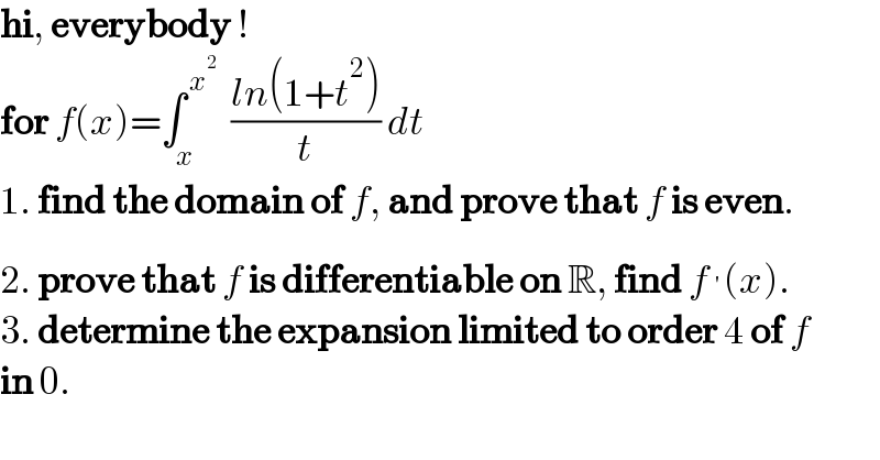hi, everybody !  for f(x)=∫_x ^( x^2 )   ((ln(1+t^2 ))/t) dt  1. find the domain of f, and prove that f is even.  2. prove that f is differentiable on R, find f^′ (x).  3. determine the expansion limited to order 4 of f  in 0.  