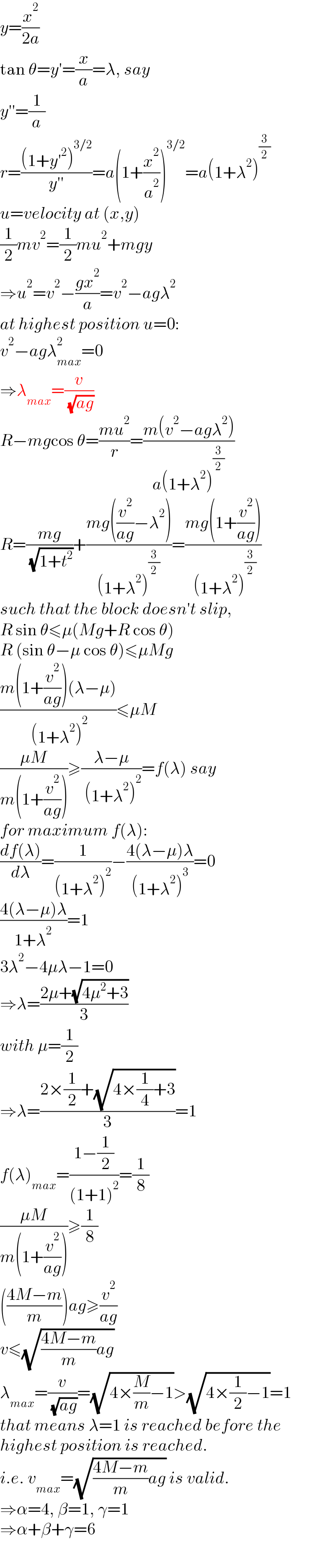 y=(x^2 /(2a))  tan θ=y′=(x/a)=λ, say  y′′=(1/a)  r=(((1+y′^2 )^(3/2) )/(y′′))=a(1+(x^2 /a^2 ))^(3/2) =a(1+λ^2 )^(3/2)   u=velocity at (x,y)  (1/2)mv^2 =(1/2)mu^2 +mgy  ⇒u^2 =v^2 −((gx^2 )/a)=v^2 −agλ^2   at highest position u=0:  v^2 −agλ_(max) ^2 =0  ⇒λ_(max) =(v/( (√(ag))))  R−mgcos θ=((mu^2 )/r)=((m(v^2 −agλ^2 ))/(a(1+λ^2 )^(3/2) ))  R=((mg)/( (√(1+t^2 ))))+((mg((v^2 /(ag))−λ^2 ))/((1+λ^2 )^(3/2) ))=((mg(1+(v^2 /(ag))))/( (1+λ^2 )^(3/2) ))  such that the block doesn′t slip,  R sin θ≤μ(Mg+R cos θ)  R (sin θ−μ cos θ)≤μMg  ((m(1+(v^2 /(ag)))(λ−μ))/( (1+λ^2 )^2 ))≤μM  ((μM)/(m(1+(v^2 /(ag)))))≥((λ−μ)/( (1+λ^2 )^2 ))=f(λ) say  for maximum f(λ):  ((df(λ))/dλ)=(1/((1+λ^2 )^2 ))−((4(λ−μ)λ)/((1+λ^2 )^3 ))=0  ((4(λ−μ)λ)/(1+λ^2 ))=1  3λ^2 −4μλ−1=0  ⇒λ=((2μ+(√(4μ^2 +3)))/3)  with μ=(1/2)  ⇒λ=((2×(1/2)+(√(4×(1/4)+3)))/3)=1  f(λ)_(max) =((1−(1/2))/((1+1)^2 ))=(1/8)  ((μM)/(m(1+(v^2 /(ag)))))≥(1/8)  (((4M−m)/m))ag≥(v^2 /(ag))  v≤(√(((4M−m)/m)ag))  λ_(max) =(v/( (√(ag))))=(√(4×(M/m)−1))>(√(4×(1/2)−1))=1  that means λ=1 is reached before the  highest position is reached.  i.e. v_(max) =(√(((4M−m)/m)ag)) is valid.  ⇒α=4, β=1, γ=1  ⇒α+β+γ=6  