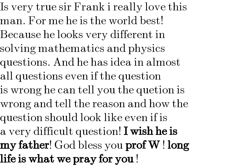 Is very true sir Frank i really love this  man. For me he is the world best!   Because he looks very different in   solving mathematics and physics   questions. And he has idea in almost  all questions even if the question  is wrong he can tell you the quetion is  wrong and tell the reason and how the  question should look like even if is  a very difficult question! I wish he is  my father! God bless you prof W ! long  life is what we pray for you !  