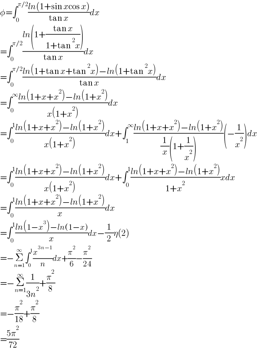 φ=∫_0 ^(π/2) ((ln(1+sin xcos x))/(tan x))dx  =∫_0 ^(π/2) ((ln(1+((tan x)/(1+tan^2 x))))/(tan x))dx  =∫_0 ^(π/2) ((ln(1+tan x+tan^2 x)−ln(1+tan^2 x))/(tan x))dx  =∫_0 ^∞ ((ln(1+x+x^2 )−ln(1+x^2 ))/(x(1+x^2 )))dx  =∫_0 ^1 ((ln(1+x+x^2 )−ln(1+x^2 ))/(x(1+x^2 )))dx+∫_1 ^∞ ((ln(1+x+x^2 )−ln(1+x^2 ))/((1/x)(1+(1/x^2 ))))(−(1/x^2 ))dx  =∫_0 ^1 ((ln(1+x+x^2 )−ln(1+x^2 ))/(x(1+x^2 )))dx+∫_0 ^1 ((ln(1+x+x^2 )−ln(1+x^2 ))/(1+x^2 ))xdx  =∫_0 ^1 ((ln(1+x+x^2 )−ln(1+x^2 ))/x)dx  =∫_0 ^1 ((ln(1−x^3 )−ln(1−x))/x)dx−(1/2)η(2)  =−Σ_(n=1) ^∞ ∫_0 ^1 (x^(3n−1) /n)dx+(π^2 /6)−(π^2 /(24))  =−Σ_(n=1) ^∞ (1/(3n^2 ))+(π^2 /8)  =−(π^2 /(18))+(π^2 /8)  =((5π^2 )/(72))  