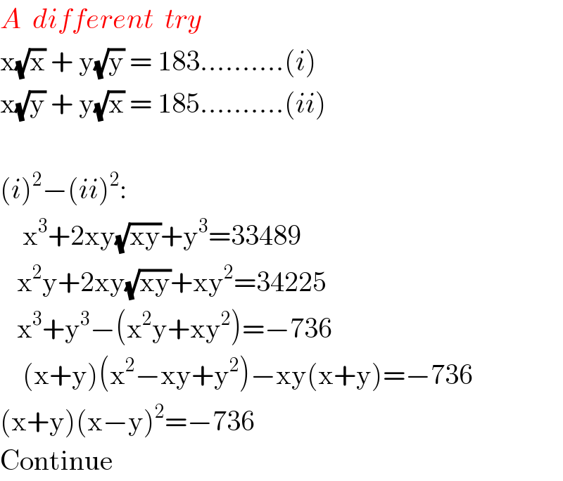 A  different  try  x(√x) + y(√y) = 183..........(i)  x(√y) + y(√x) = 185..........(ii)    (i)^2 −(ii)^2 :      x^3 +2xy(√(xy))+y^3 =33489     x^2 y+2xy(√(xy))+xy^2 =34225     x^3 +y^3 −(x^2 y+xy^2 )=−736      (x+y)(x^2 −xy+y^2 )−xy(x+y)=−736  (x+y)(x−y)^2 =−736  Continue  