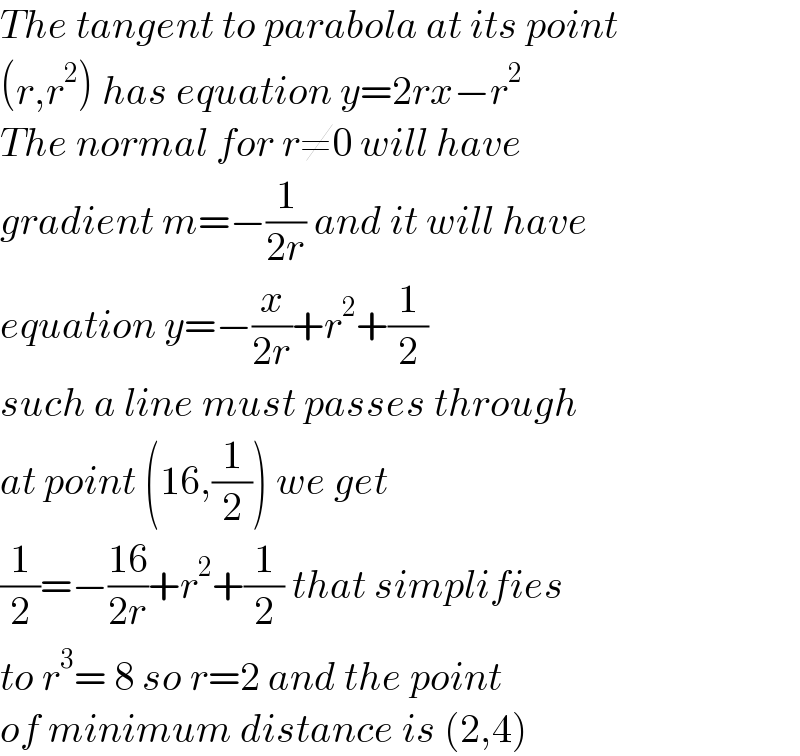 The tangent to parabola at its point  (r,r^2 ) has equation y=2rx−r^2   The normal for r≠0 will have  gradient m=−(1/(2r)) and it will have  equation y=−(x/(2r))+r^2 +(1/2)  such a line must passes through  at point (16,(1/2)) we get   (1/2)=−((16)/(2r))+r^2 +(1/2) that simplifies  to r^3 = 8 so r=2 and the point  of minimum distance is (2,4)  