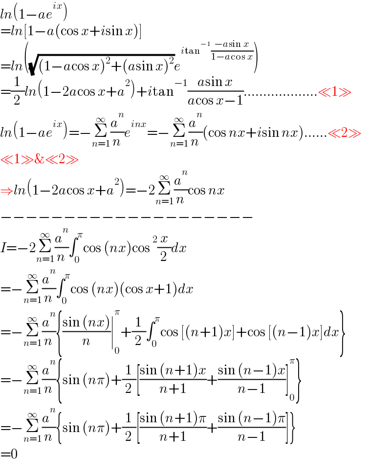 ln(1−ae^(ix) )  =ln[1−a(cos x+isin x)]  =ln((√((1−acos x)^2 +(asin x)^2 ))e^(itan^(−1) ((−asin x)/(1−acos x))) )  =(1/2)ln(1−2acos x+a^2 )+itan^(−1) ((asin x)/(acos x−1))...................≪1≫  ln(1−ae^(ix) )=−Σ_(n=1) ^∞ (a^n /n)e^(inx) =−Σ_(n=1) ^∞ (a^n /n)(cos nx+isin nx)......≪2≫  ≪1≫&≪2≫  ⇒ln(1−2acos x+a^2 )=−2Σ_(n=1) ^∞ (a^n /n)cos nx  −−−−−−−−−−−−−−−−−−−−  I=−2Σ_(n=1) ^∞ (a^n /n)∫_0 ^π cos (nx)cos^2 (x/2)dx  =−Σ_(n=1) ^∞ (a^n /n)∫_0 ^π cos (nx)(cos x+1)dx  =−Σ_(n=1) ^∞ (a^n /n){((sin (nx))/n)∣_0 ^π +(1/2)∫_0 ^π cos [(n+1)x]+cos [(n−1)x]dx}  =−Σ_(n=1) ^∞ (a^n /n){sin (nπ)+(1/2)[((sin (n+1)x)/(n+1))+((sin (n−1)x)/(n−1))]_0 ^π }  =−Σ_(n=1) ^∞ (a^n /n){sin (nπ)+(1/2)[((sin (n+1)π)/(n+1))+((sin (n−1)π)/(n−1))]}  =0  