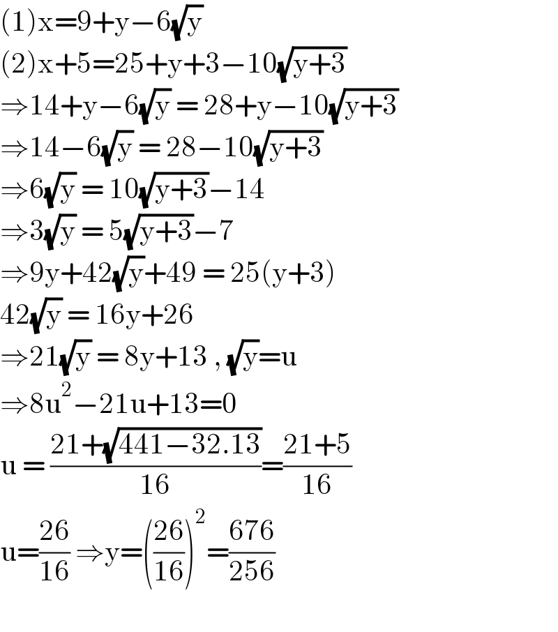 (1)x=9+y−6(√y)   (2)x+5=25+y+3−10(√(y+3))  ⇒14+y−6(√y) = 28+y−10(√(y+3))  ⇒14−6(√y) = 28−10(√(y+3))  ⇒6(√y) = 10(√(y+3))−14  ⇒3(√y) = 5(√(y+3))−7  ⇒9y+42(√y)+49 = 25(y+3)  42(√y) = 16y+26  ⇒21(√y) = 8y+13 , (√y)=u  ⇒8u^2 −21u+13=0  u = ((21+(√(441−32.13)))/(16))=((21+5)/(16))  u=((26)/(16)) ⇒y=(((26)/(16)))^2 =((676)/(256))    