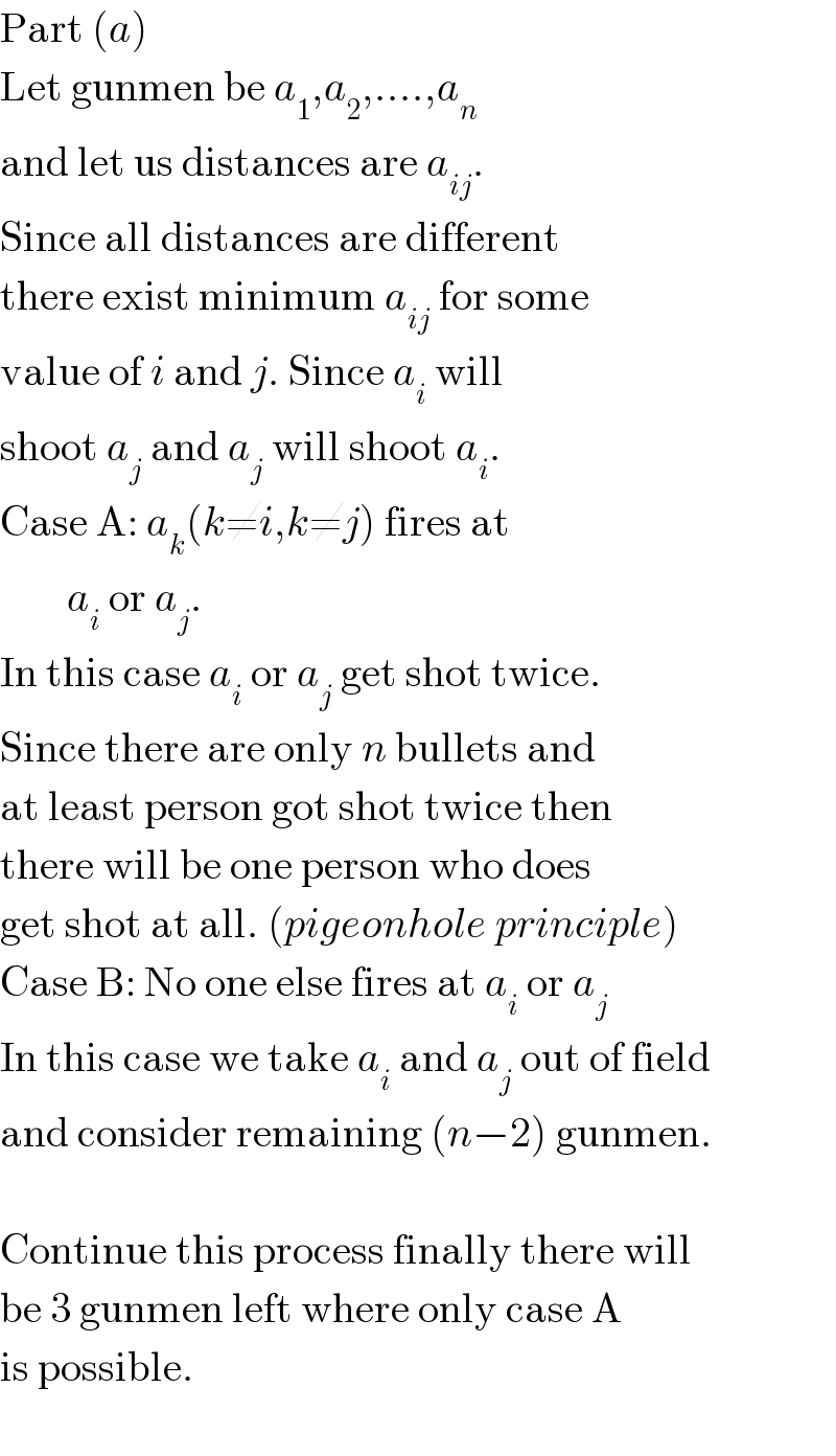 Part (a)  Let gunmen be a_1 ,a_2 ,....,a_n   and let us distances are a_(ij) .  Since all distances are different  there exist minimum a_(ij)  for some  value of i and j. Since a_i  will  shoot a_j  and a_j  will shoot a_i .  Case A: a_k (k≠i,k≠j) fires at          a_i  or a_j .  In this case a_i  or a_j  get shot twice.  Since there are only n bullets and  at least person got shot twice then  there will be one person who does  get shot at all. (pigeonhole principle)  Case B: No one else fires at a_i  or a_j   In this case we take a_i  and a_j  out of field  and consider remaining (n−2) gunmen.    Continue this process finally there will  be 3 gunmen left where only case A  is possible.    