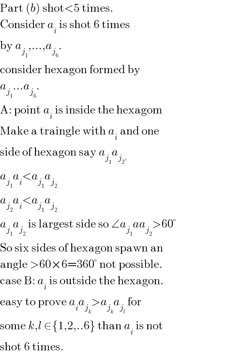 Part (b) shot<5 times.  Consider a_i  is shot 6 times  by a_j_1  ,...,a_j_6  .  consider hexagon formed by  a_j_1  ...a_j_6  .   A: point a_i  is inside the hexagom  Make a traingle with a_i  and one  side of hexagon say a_j_1  a_(j_2 .)   a_j_1  a_i <a_j_1  a_j_2    a_j_2  a_i <a_j_1  a_j_2    a_j_1  a_j_2   is largest side so ∠a_j_1  aa_j_2  >60°  So six sides of hexagon spawn an  angle >60×6=360° not possible.  case B: a_i  is outside the hexagon.  easy to prove a_i a_j_k  >a_j_k  a_j_l   for  some k,l ∈{1,2,..6} than a_i  is not  shot 6 times.  