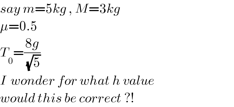 say m=5kg , M=3kg  μ=0.5  T_0 =((8g)/( (√5)))  I  wonder for what h value  would this be correct ?!  