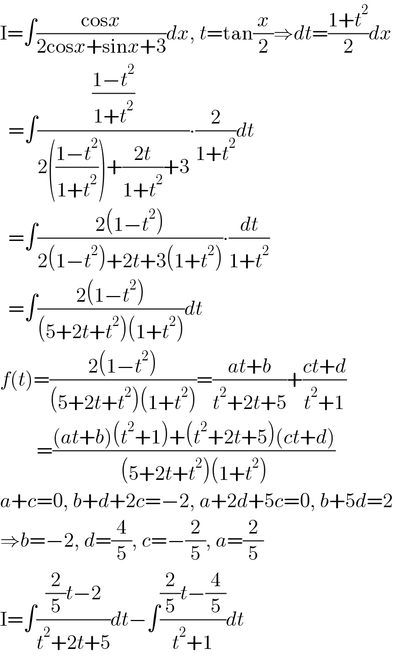 I=∫((cosx)/(2cosx+sinx+3))dx, t=tan(x/2)⇒dt=((1+t^2 )/2)dx    =∫(((1−t^2 )/(1+t^2 ))/(2(((1−t^2 )/(1+t^2 )))+((2t)/(1+t^2 ))+3))∙(2/(1+t^2 ))dt    =∫((2(1−t^2 ))/(2(1−t^2 )+2t+3(1+t^2 )))∙(dt/(1+t^2 ))      =∫((2(1−t^2 ))/((5+2t+t^2 )(1+t^2 )))dt  f(t)=((2(1−t^2 ))/((5+2t+t^2 )(1+t^2 )))=((at+b)/(t^2 +2t+5))+((ct+d)/(t^2 +1))           =(((at+b)(t^2 +1)+(t^2 +2t+5)(ct+d))/((5+2t+t^2 )(1+t^2 )))  a+c=0, b+d+2c=−2, a+2d+5c=0, b+5d=2  ⇒b=−2, d=(4/5), c=−(2/5), a=(2/5)  I=∫(((2/5)t−2)/(t^2 +2t+5))dt−∫(((2/5)t−(4/5))/(t^2 +1))dt  
