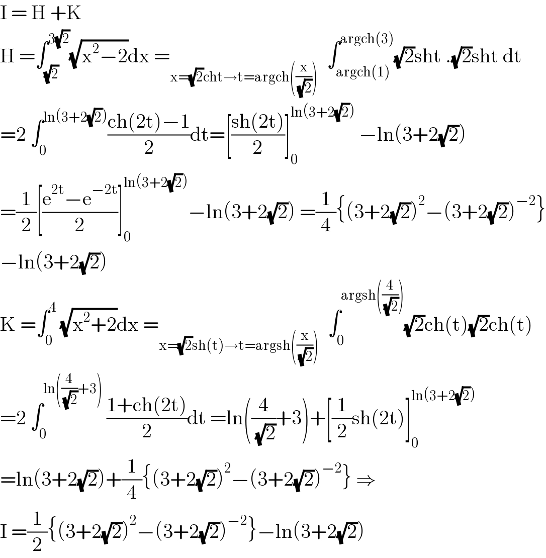 I = H +K  H =∫_(√2) ^(3(√2)) (√(x^2 −2))dx =_(x=(√2)cht→t=argch((x/( (√2)))))   ∫_(argch(1)) ^(argch(3)) (√2)sht .(√2)sht dt  =2 ∫_0 ^(ln(3+2(√2))) ((ch(2t)−1)/2)dt=[((sh(2t))/2)]_0 ^(ln(3+2(√2)))  −ln(3+2(√2))  =(1/2)[((e^(2t) −e^(−2t) )/2)]_0 ^(ln(3+2(√2))) −ln(3+2(√2)) =(1/4){(3+2(√2))^2 −(3+2(√2))^(−2) }  −ln(3+2(√2))  K =∫_0 ^4  (√(x^2 +2))dx =_(x=(√2)sh(t)→t=argsh((x/( (√2)))))   ∫_0 ^(argsh((4/( (√2))))) (√2)ch(t)(√2)ch(t)  =2 ∫_0 ^(ln((4/( (√2)))+3))  ((1+ch(2t))/2)dt =ln((4/( (√2)))+3)+[(1/2)sh(2t)]_0 ^(ln(3+2(√2)))   =ln(3+2(√2))+(1/4){(3+2(√2))^2 −(3+2(√2))^(−2) } ⇒  I =(1/2){(3+2(√2))^2 −(3+2(√2))^(−2) }−ln(3+2(√2))  