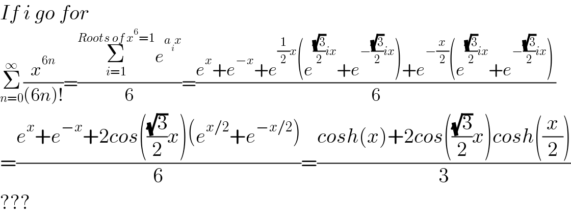 If i go for  Σ_(n=0) ^∞ (x^(6n) /((6n)!))=((Σ_(i=1) ^(Roots of x^6 =1) e^(a_i x) )/6)=((e^x +e^(−x) +e^((1/2)x) (e^(((√3)/2)ix) +e^(−((√3)/2)ix) )+e^(−(x/2)) (e^(((√3)/2)ix) +e^(−((√3)/2)ix) ))/6)   =((e^x +e^(−x) +2cos(((√3)/2)x)(e^(x/2) +e^(−x/2) ))/6)=((cosh(x)+2cos(((√3)/2)x)cosh((x/2)))/3)  ???  