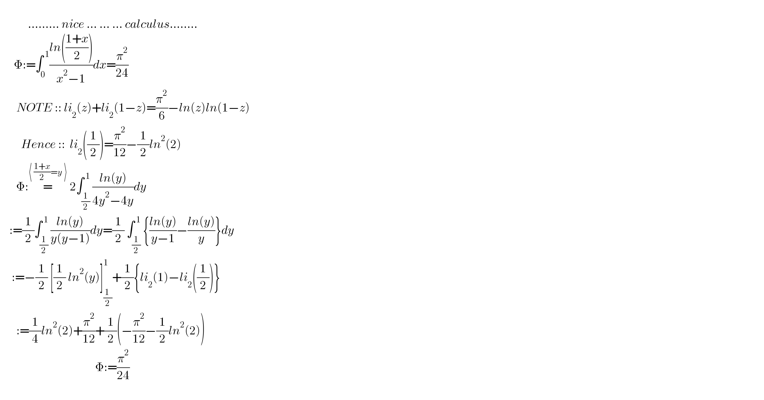                      ......... nice ... ... ... calculus........        Φ:=∫_0 ^( 1) ((ln(((1+x)/2)))/(x^2 −1))dx=(π^2 /(24))         NOTE :: li_2 (z)+li_2 (1−z)=(π^2 /6)−ln(z)ln(1−z)           Hence ::  li_2 ((1/2))=(π^2 /(12))−(1/2)ln^2 (2)         Φ:=^(⟨ ((1+x)/2)=y ⟩)  2∫_(1/2) ^( 1) ((ln(y))/(4y^2 −4y))dy      :=(1/2)∫_(1/2) ^( 1) ((ln(y))/(y(y−1)))dy=(1/2) ∫_(1/2) ^( 1) {((ln(y))/(y−1))−((ln(y))/y)}dy       :=−(1/2) [(1/2) ln^2 (y)]_((1 )/2) ^1 +(1/2){li_2 (1)−li_2 ((1/2))}         :=(1/4)ln^2 (2)+(π^2 /(12))+(1/2)(−(π^2 /(12))−(1/2)ln^2 (2))                                           Φ:=(π^2 /(24))                             