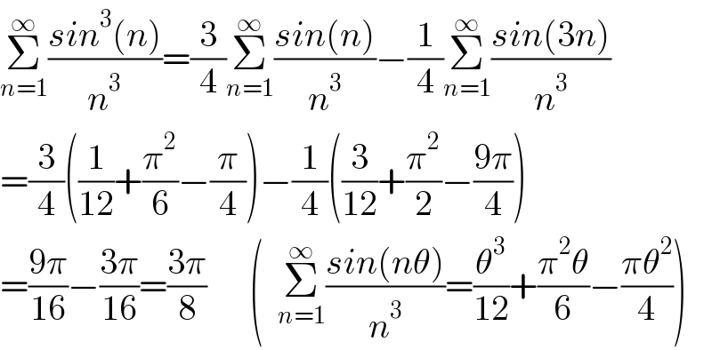 Σ_(n=1) ^∞ ((sin^3 (n))/n^3 )=(3/4)Σ_(n=1) ^∞ ((sin(n))/n^3 )−(1/4)Σ_(n=1) ^∞ ((sin(3n))/n^3 )  =(3/4)((1/(12))+(π^2 /6)−(π/4))−(1/4)((3/(12))+(π^2 /2)−((9π)/4))  =((9π)/(16))−((3π)/(16))=((3π)/8)      (  Σ_(n=1) ^∞ ((sin(nθ))/n^3 )=(θ^3 /(12))+((π^2 θ)/6)−((πθ^2 )/4))  