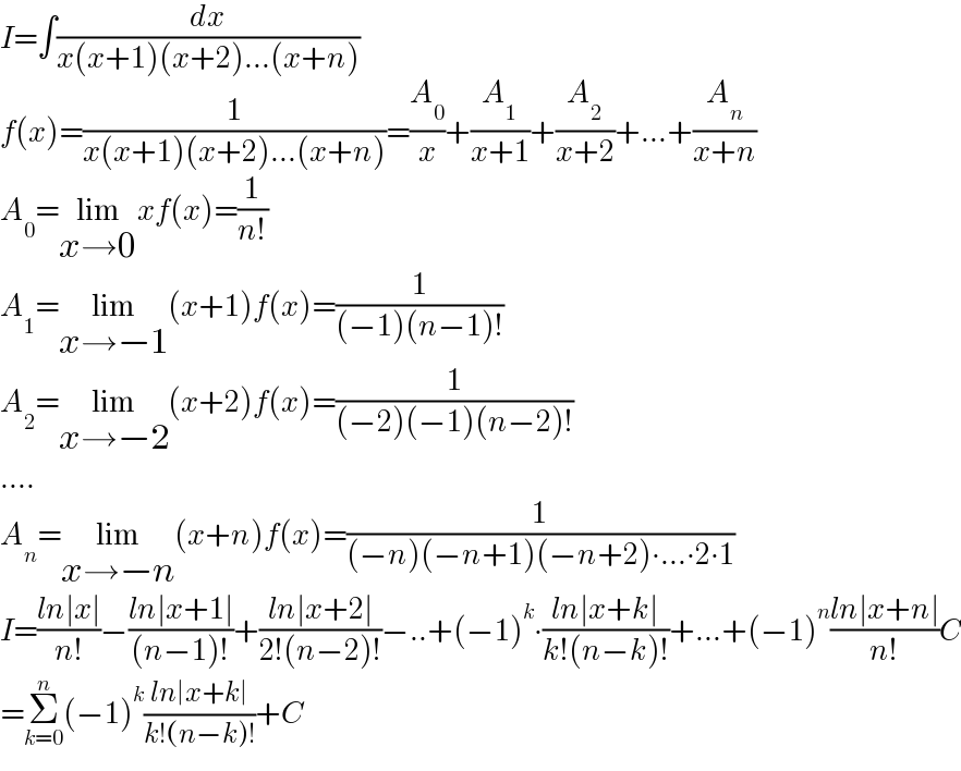 I=∫(dx/(x(x+1)(x+2)...(x+n)))  f(x)=(1/(x(x+1)(x+2)...(x+n)))=(A_0 /x)+(A_1 /(x+1))+(A_2 /(x+2))+...+(A_n /(x+n))  A_0 =lim_(x→0) xf(x)=(1/(n!))  A_1 =lim_(x→−1) (x+1)f(x)=(1/((−1)(n−1)!))  A_2 =lim_(x→−2) (x+2)f(x)=(1/((−2)(−1)(n−2)!))  ....  A_n =lim_(x→−n) (x+n)f(x)=(1/((−n)(−n+1)(−n+2)∙...∙2∙1))  I=((ln∣x∣)/(n!))−((ln∣x+1∣)/((n−1)!))+((ln∣x+2∣)/(2!(n−2)!))−..+(−1)^k ∙((ln∣x+k∣)/(k!(n−k)!))+...+(−1)^n ((ln∣x+n∣)/(n!))C  =Σ_(k=0) ^n (−1)^k ((ln∣x+k∣)/(k!(n−k)!))+C  