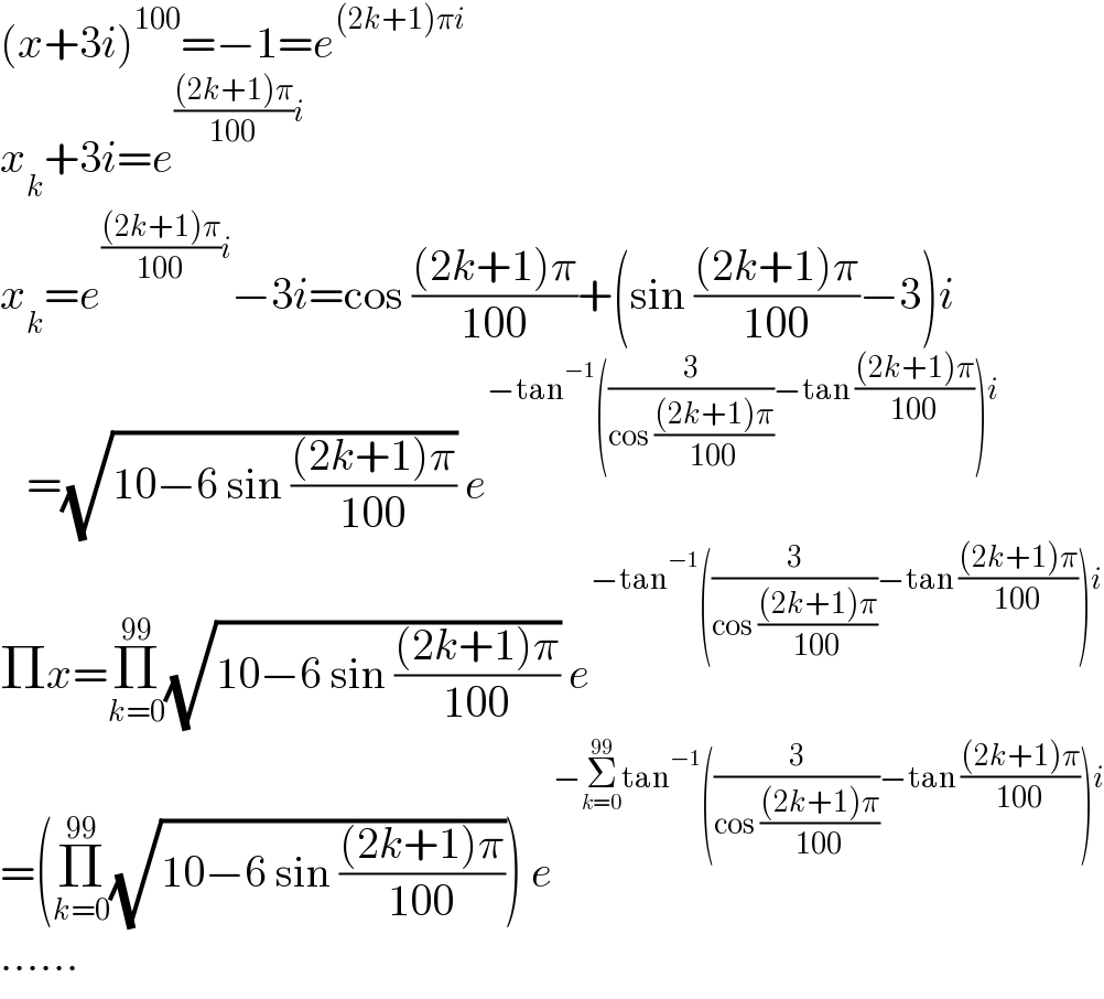 (x+3i)^(100) =−1=e^((2k+1)πi)   x_k +3i=e^((((2k+1)π)/(100))i)   x_k =e^((((2k+1)π)/(100))i) −3i=cos (((2k+1)π)/(100))+(sin (((2k+1)π)/(100))−3)i     =(√(10−6 sin (((2k+1)π)/(100)))) e^(−tan^(−1) ((3/(cos (((2k+1)π)/(100))))−tan (((2k+1)π)/(100)))i)   Πx=Π_(k=0) ^(99) (√(10−6 sin (((2k+1)π)/(100)))) e^(−tan^(−1) ((3/(cos (((2k+1)π)/(100))))−tan (((2k+1)π)/(100)))i)   =(Π_(k=0) ^(99) (√(10−6 sin (((2k+1)π)/(100))))) e^(−Σ_(k=0) ^(99) tan^(−1) ((3/(cos (((2k+1)π)/(100))))−tan (((2k+1)π)/(100)))i)   ......  