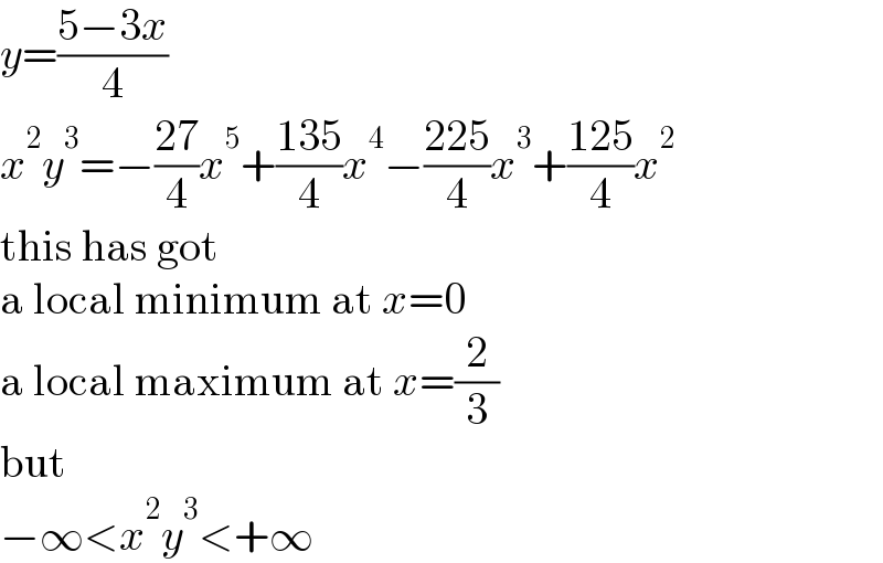 y=((5−3x)/4)  x^2 y^3 =−((27)/4)x^5 +((135)/4)x^4 −((225)/4)x^3 +((125)/4)x^2   this has got  a local minimum at x=0  a local maximum at x=(2/3)  but  −∞<x^2 y^3 <+∞  