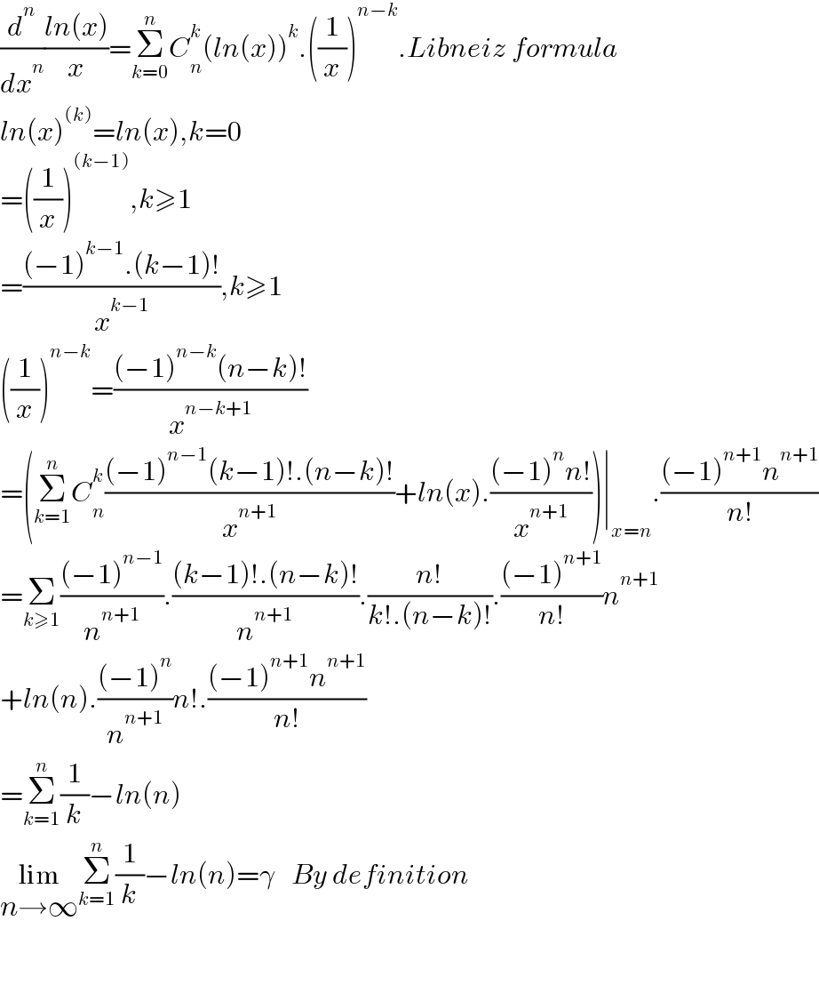 (d^n /dx^n )((ln(x))/x)=Σ_(k=0) ^n C_n ^k (ln(x))^k .((1/x))^(n−k) .Libneiz formula  ln(x)^((k)) =ln(x),k=0  =((1/x))^((k−1)) ,k≥1  =(((−1)^(k−1) .(k−1)!)/x^(k−1) ),k≥1  ((1/x))^(n−k) =(((−1)^(n−k) (n−k)!)/x^(n−k+1) )  =(Σ_(k=1) ^n C_n ^k (((−1)^(n−1) (k−1)!.(n−k)!)/x^(n+1) )+ln(x).(((−1)^n n!)/x^(n+1) ))∣_(x=n) .(((−1)^(n+1) n^(n+1) )/(n!))  =Σ_(k≥1) (((−1)^(n−1) )/n^(n+1) ).(((k−1)!.(n−k)!)/n^(n+1) ).((n!)/(k!.(n−k)!)).(((−1)^(n+1) )/(n!))n^(n+1)   +ln(n).(((−1)^n )/n^(n+1) )n!.(((−1)^(n+1) n^(n+1) )/(n!))  =Σ_(k=1) ^n (1/k)−ln(n)  lim_(n→∞) Σ_(k=1) ^n (1/k)−ln(n)=γ   By definition      