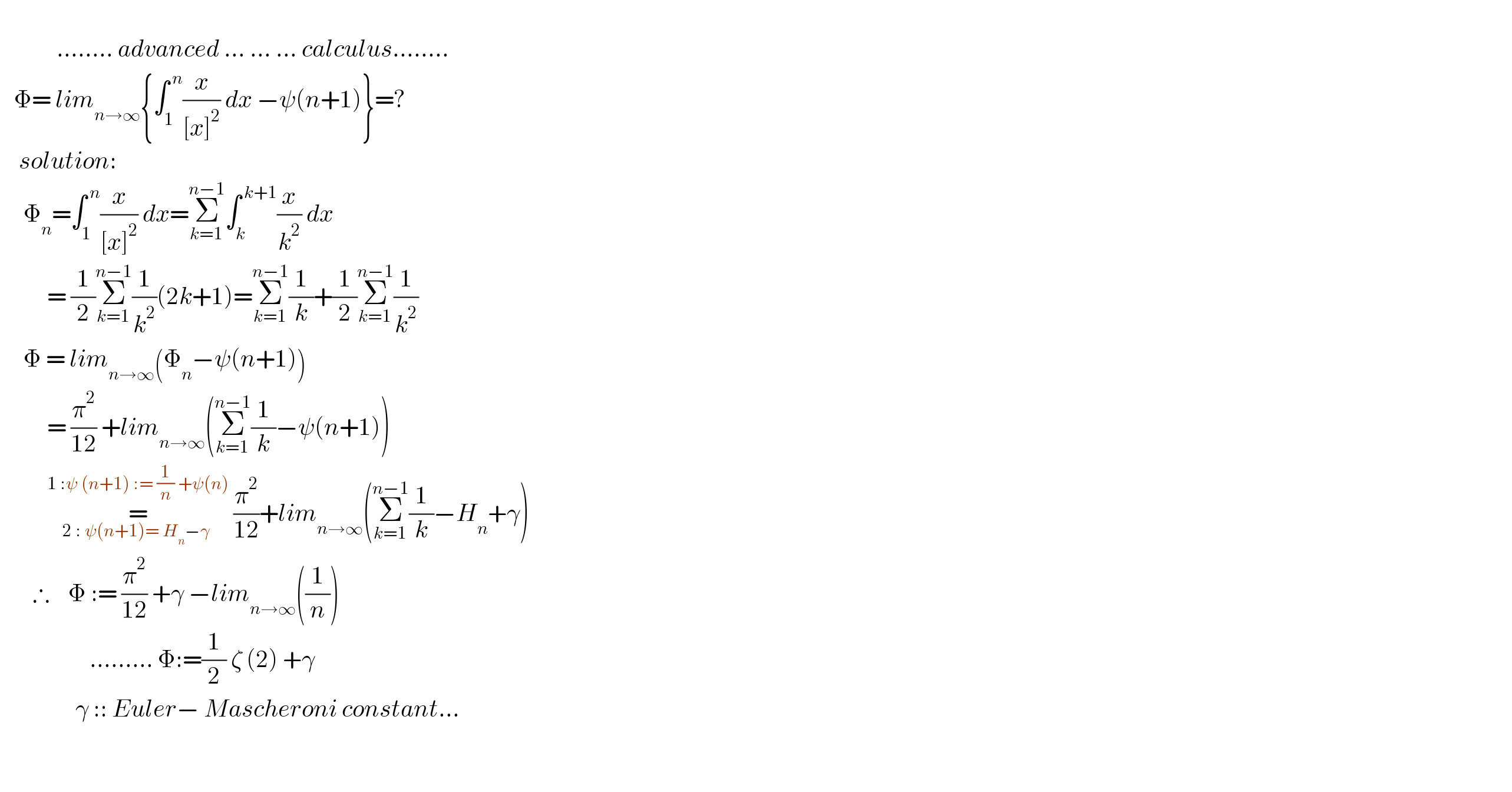                      ........ advanced ... ... ... calculus........     Φ= lim_(n→∞) {∫_1 ^( n) (x/([x]^2 )) dx −ψ(n+1)}=?      solution:       Φ_n =∫_1 ^( n) (x/([x]^2 )) dx=Σ_(k=1) ^(n−1) ∫_k ^( k+1) (x/k^2 ) dx            = (1/2)Σ_(k=1) ^(n−1) (1/k^2 )(2k+1)=Σ_(k=1) ^(n−1) (1/k)+(1/2)Σ_(k=1) ^(n−1) (1/k^2 )       Φ = lim_(n→∞) (Φ_n −ψ(n+1))            = (π^2 /(12)) +lim_(n→∞) (Σ_(k=1) ^(n−1) (1/k)−ψ(n+1))            =_(2 : ψ(n+1)= H_n −γ ) ^(1 :ψ (n+1) := (1/n) +ψ(n))  (π^2 /(12))+lim_(n→∞) (Σ_(k=1) ^(n−1) (1/k)−H_n +γ)         ∴    Φ := (π^2 /(12)) +γ −lim_(n→∞) ((1/n))                     ......... Φ:=(1/2) ζ (2) +γ                   γ :: Euler− Mascheroni constant...                                    