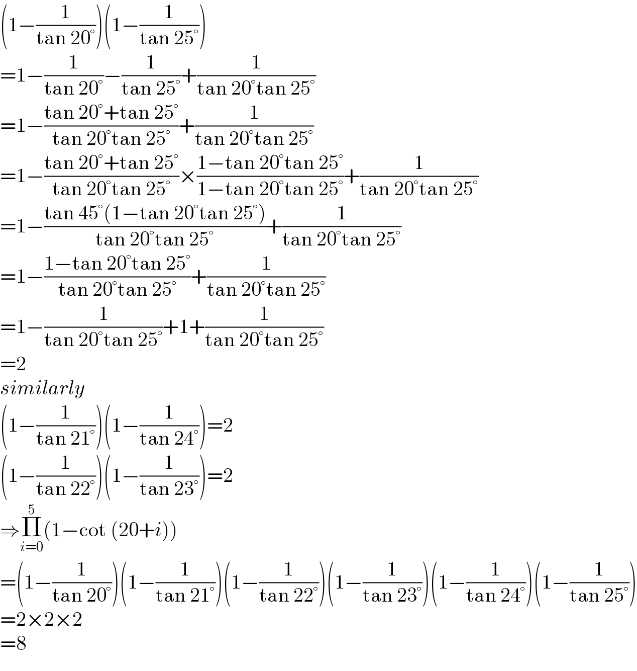 (1−(1/(tan 20°)))(1−(1/(tan 25°)))  =1−(1/(tan 20°))−(1/(tan 25°))+(1/(tan 20°tan 25°))  =1−((tan 20°+tan 25°)/(tan 20°tan 25°))+(1/(tan 20°tan 25°))  =1−((tan 20°+tan 25°)/(tan 20°tan 25°))×((1−tan 20°tan 25°)/(1−tan 20°tan 25°))+(1/(tan 20°tan 25°))  =1−((tan 45°(1−tan 20°tan 25°))/(tan 20°tan 25°))+(1/(tan 20°tan 25°))  =1−((1−tan 20°tan 25°)/(tan 20°tan 25°))+(1/(tan 20°tan 25°))  =1−(1/(tan 20°tan 25°))+1+(1/(tan 20°tan 25°))  =2  similarly  (1−(1/(tan 21°)))(1−(1/(tan 24°)))=2  (1−(1/(tan 22°)))(1−(1/(tan 23°)))=2  ⇒Π_(i=0) ^5 (1−cot (20+i))  =(1−(1/(tan 20°)))(1−(1/(tan 21°)))(1−(1/(tan 22°)))(1−(1/(tan 23°)))(1−(1/(tan 24°)))(1−(1/(tan 25°)))  =2×2×2  =8  