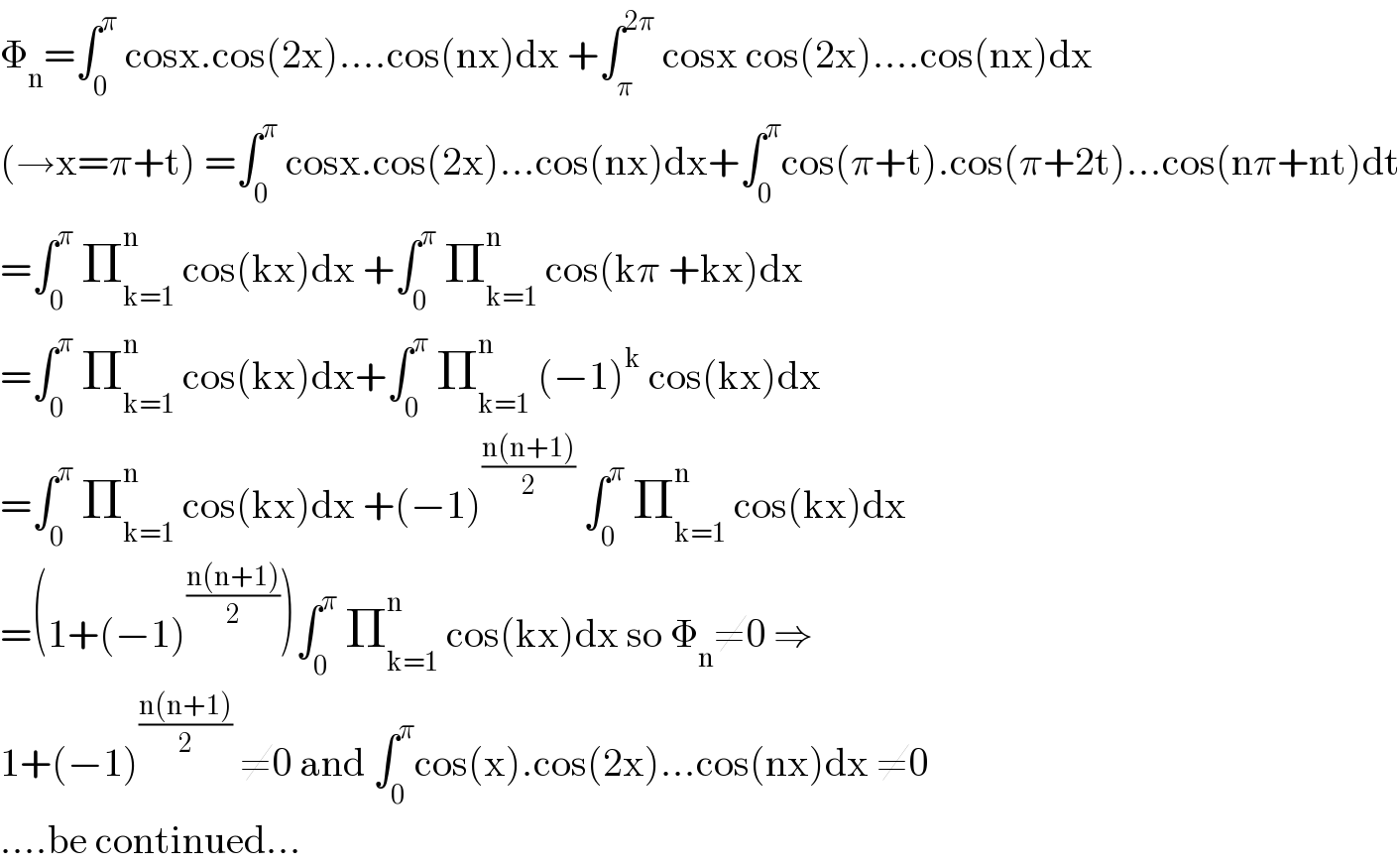 Φ_n =∫_0 ^π  cosx.cos(2x)....cos(nx)dx +∫_π ^(2π)  cosx cos(2x)....cos(nx)dx  (→x=π+t) =∫_0 ^π  cosx.cos(2x)...cos(nx)dx+∫_0 ^π cos(π+t).cos(π+2t)...cos(nπ+nt)dt  =∫_0 ^π  Π_(k=1) ^n  cos(kx)dx +∫_0 ^π  Π_(k=1) ^n  cos(kπ +kx)dx  =∫_0 ^π  Π_(k=1) ^n  cos(kx)dx+∫_0 ^π  Π_(k=1) ^n  (−1)^k  cos(kx)dx  =∫_0 ^π  Π_(k=1) ^n  cos(kx)dx +(−1)^((n(n+1))/2)  ∫_0 ^π  Π_(k=1) ^n  cos(kx)dx  =(1+(−1)^((n(n+1))/2) )∫_0 ^π  Π_(k=1) ^n  cos(kx)dx so Φ_n ≠0 ⇒  1+(−1)^((n(n+1))/2)  ≠0 and ∫_0 ^π cos(x).cos(2x)...cos(nx)dx ≠0  ....be continued...  