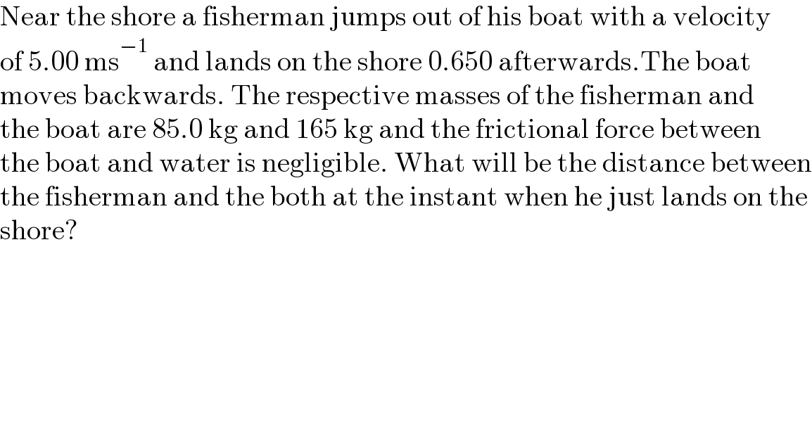 Near the shore a fisherman jumps out of his boat with a velocity  of 5.00 ms^(−1)  and lands on the shore 0.650 afterwards.The boat  moves backwards. The respective masses of the fisherman and  the boat are 85.0 kg and 165 kg and the frictional force between  the boat and water is negligible. What will be the distance between  the fisherman and the both at the instant when he just lands on the  shore?  