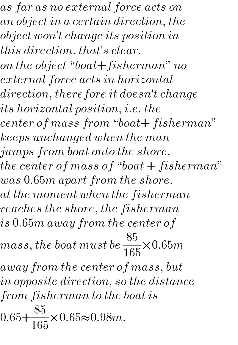 as far as no external force acts on  an object in a certain direction, the  object won′t change its position in  this direction. that′s clear.  on the object “boat+fisherman” no  external force acts in horizontal  direction, therefore it doesn′t change  its horizontal position, i.e. the   center of mass from “boat+ fisherman”  keeps unchanged when the man  jumps from boat onto the shore.  the center of mass of “boat + fisherman”  was 0.65m apart from the shore.  at the moment when the fisherman  reaches the shore, the fisherman  is 0.65m away from the center of  mass, the boat must be ((85)/(165))×0.65m  away from the center of mass, but  in opposite direction, so the distance  from fisherman to the boat is  0.65+((85)/(165))×0.65≈0.98m.  