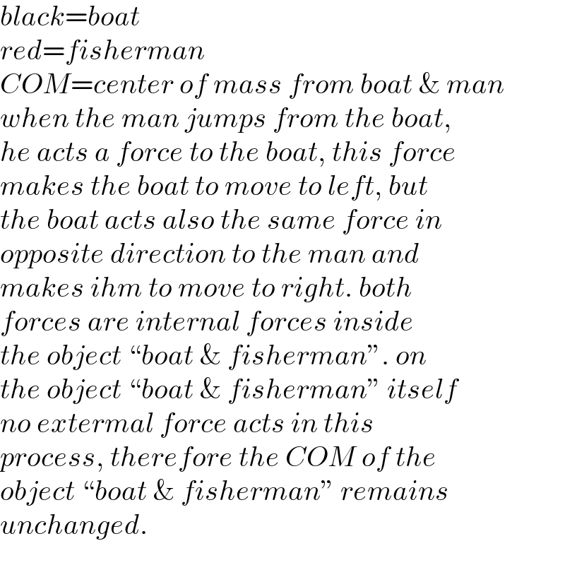 black=boat  red=fisherman  COM=center of mass from boat & man  when the man jumps from the boat,  he acts a force to the boat, this force  makes the boat to move to left, but  the boat acts also the same force in   opposite direction to the man and  makes ihm to move to right. both  forces are internal forces inside  the object “boat & fisherman”. on  the object “boat & fisherman” itself  no extermal force acts in this   process, therefore the COM of the  object “boat & fisherman” remains  unchanged.  