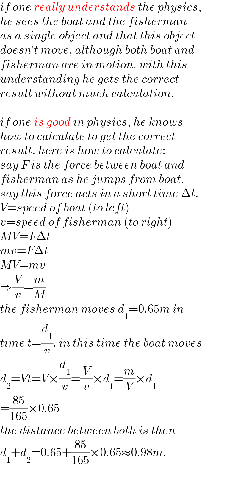 if one really understands the physics,  he sees the boat and the fisherman  as a single object and that this object  doesn′t move, although both boat and  fisherman are in motion. with this  understanding he gets the correct  result without much calculation.    if one is good in physics, he knows  how to calculate to get the correct  result. here is how to calculate:  say F is the force between boat and  fisherman as he jumps from boat.  say this force acts in a short time Δt.  V=speed of boat (to left)  v=speed of fisherman (to right)  MV=FΔt  mv=FΔt  MV=mv  ⇒(V/v)=(m/M)  the fisherman moves d_1 =0.65m in  time t=(d_1 /v). in this time the boat moves  d_2 =Vt=V×(d_1 /v)=(V/v)×d_1 =(m/V)×d_1   =((85)/(165))×0.65  the distance between both is then  d_1 +d_2 =0.65+((85)/(165))×0.65≈0.98m.  
