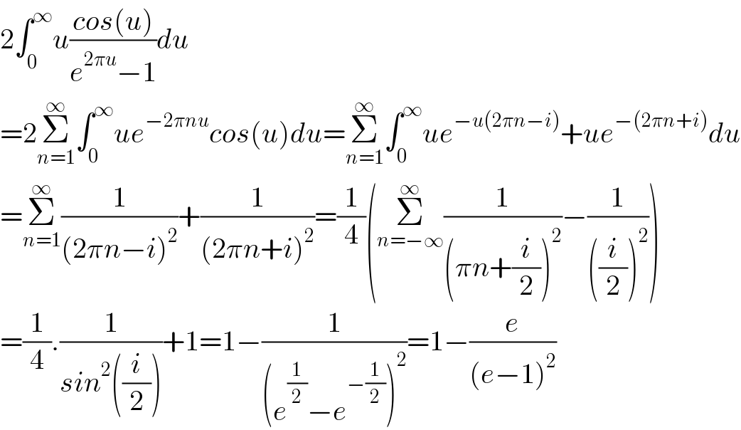 2∫_0 ^∞ u((cos(u))/(e^(2πu) −1))du  =2Σ_(n=1) ^∞ ∫_0 ^∞ ue^(−2πnu) cos(u)du=Σ_(n=1) ^∞ ∫_0 ^∞ ue^(−u(2πn−i)) +ue^(−(2πn+i)) du  =Σ_(n=1) ^∞ (1/((2πn−i)^2 ))+(1/((2πn+i)^2 ))=(1/4)(Σ_(n=−∞) ^∞ (1/((πn+(i/2))^2 ))−(1/(((i/2))^2 )))  =(1/4).(1/(sin^2 ((i/2))))+1=1−(1/((e^(1/2) −e^(−(1/2)) )^2 ))=1−(e/((e−1)^2 ))  