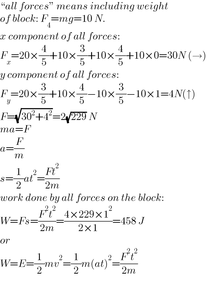 “all forces” means including weight  of block: F_4 =mg=10 N.  x component of all forces:  F_x =20×(4/5)+10×(3/5)+10×(4/5)+10×0=30N (→)  y component of all forces:  F_y =20×(3/5)+10×(4/5)−10×(3/5)−10×1=4N(↑)  F=(√(30^2 +4^2 ))=2(√(229)) N  ma=F  a=(F/m)  s=(1/2)at^2 =((Ft^2 )/(2m))  work done by all forces on the block:  W=Fs=((F^2 t^2 )/(2m))=((4×229×1^2 )/(2×1))=458 J  or  W=E=(1/2)mv^2 =(1/2)m(at)^2 =((F^2 t^2 )/(2m))  
