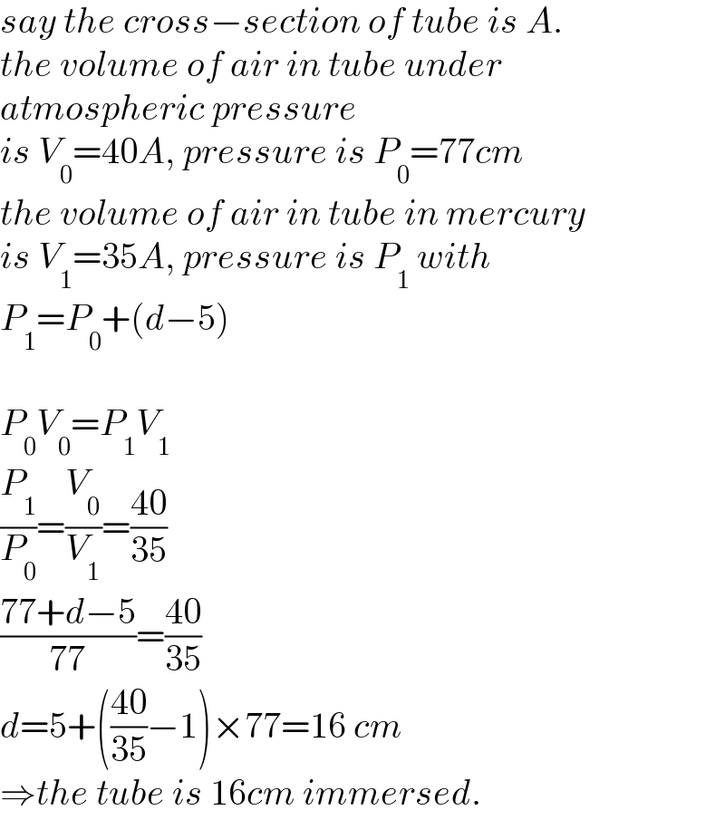 say the cross−section of tube is A.  the volume of air in tube under   atmospheric pressure  is V_0 =40A, pressure is P_0 =77cm  the volume of air in tube in mercury  is V_1 =35A, pressure is P_1  with  P_1 =P_0 +(d−5)    P_0 V_0 =P_1 V_1   (P_1 /P_0 )=(V_0 /V_1 )=((40)/(35))  ((77+d−5)/(77))=((40)/(35))  d=5+(((40)/(35))−1)×77=16 cm  ⇒the tube is 16cm immersed.  